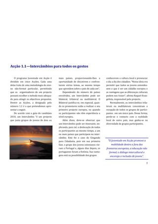 Acção 1.1—Intercâmbios para todos os gostos


    O programa Juventude em Acção é        mais países, proporcionando-lhes a           conhecerem a cultura local e presenciar
dividido em cinco Acções. Cada uma         oportunidade de discutirem e confron-        o dia a dia dos cidad~os. “Nossa ideia era
delas trata de uma metodologia de ensi-    tarem vários temas, ao mesmo tempo           permitir que todos os jovens entendes-
no não-formal particular, permitindo       que aprendem sobre o país de cada um”.       sem o que é ser um cidadão europeu e
que os organizadores de um projecto            Dependendo do número de países           as vantagens que as diferenças culturais
possam escolher o método mais adequa-      envolvidos, um Intercâmbio pode ser          podem nos trazer”, afirma Raquel Evan-
do para atingir os objectivos propostos.   bilateral, trilateral ou multilateral. O     gelista, responsável pelo projecto.
Dentre as Acções, a designada pelo         Bilateral justifica-se, em especial, quan-       Normalmente, os intercâmbios trila-
número 1.1 é a que pretendemos apre-       do os promotores estão a realizar o seu      terais ou multilaterais concentram a
sentar a seguir.                           primeiro projecto europeu, ou quando         recepção de todos os grupos de partici-
    De acordo com o guia do candidato      os participantes não têm experiência a       pantes em um único país. Dessa forma,
2010, um Intercâmbio “é um projecto        nível europeu.                               perde-se o contacto com a realidade
que junta grupos de jovens de dois ou          Além disso, deve-se observar que         local de outro país, mas ganha-se na
                                           um Intercâmbio pode ser itinerante, im-      diversidade de grupos participantes.
                                           plicando, para tal, a deslocação de todos
                                           os participantes ao mesmo tempo, a um
                                           ou mais países que participem no inter-
                                           câmbio. Este foi o caso do Gingando
                                           para Cidadania, pois em sua primeira           “O Juventude em Acção promove a
                                           fase, o grupo dos jovens estonianos vie-          mobilidade dentro e fora das
                                           ram a Portugal e, alguns dias depois, os     fronteiras europeias, a educação não
                                           portugueses foram a Estónia. Sua vanta-         formal, o diálogo intercultural e
                                           gem está na possibilidade dos grupos             encoraja a inclusão de jovens”.

                                                                                                                                5
 