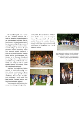 The project Gingando para a cidada-      connected to their local culture and their
nia was a bi-lateral exchange, with a        vision of what means to be an European
itinerant character, which took place in     citizen. The project itself will lasted 6
São João da Madeira (Portugal) and Tail-
                                             months. However, the execution of activi-
linn (Estonia). Its theme is awareness of
                                             ties will took 13 days in both cities: from 22
European citizenship, the promotion of
                                             to 29 August, in Portugal, and from 3 to 12
cultural diversity and incentive to inter-
cultural dialogue by means of sport          August, in Estonia.
practice of capoeira and dancing. Its two
main objectives are the fostering of a
sense of European citizenship in young                                                        Acima: apresentação de capoeira e danças numa praça
                                                                                              pública em Taillinn. A esquerda: grupo estoniano brin-
people (a sense of belonging and com-
                                                                                                   ca com um dos formadores. Abaixo: Jovens fazem
mitment to the European Union) and                                                                      workshop da dança maculelê e depois fazem
the development of a wider view about                                                                                  apresentação numa discoteca.
cultural diversity and the benefits such
variety can bring to build a society
based on positive socio-cultural values
and free from discrimination.
    To achieve these objectives, creative
methods of non-formal teaching were
used, with a predominance of group
dynamics and sports, specially capoeira
and dancing. It is hoped the 26 partici-
pants involved (13 young people from
each country) can freely develop their
body expressions and thoughts.
    That means they will have the chan-
ce to develop the expressive potential
                                                                                                                                                  7
 