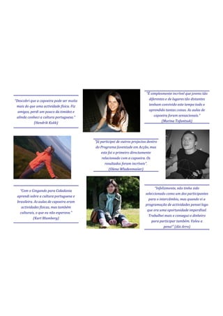“É simplesmente incrível que jovens tão
“Descobri que a capoeira pode ser muita                                       diferentes e de lugares tão distantes
 mais do que uma actividade física. Fiz                                       tenham convivido este tempo todo e
  amigos, perdi um pouco da timidez e                                         aprendido tantas coisas. As aulas de
 alinda conheci a cultura portuguesa.”                                           capoeira foram sensacionais.”
            (Hendrik Kukk)                                                            (Marina Tofantsuk)




                                          “Já participei de outros projectos dentro
                                           do Programa Juventude em Acção, mas
                                              este foi o primeiro directamente
                                               relacionado com a capoeira. Os
                                                 resultados foram incríveis”.
                                                   (Olena Wladenmaiier)




                                                                                 “Infelizmente, não tinha sido
   “Com o Gingando para Cidadania
                                                                           seleccionado como um dos participantes
 aprendi sobre a cultura portuguesa e
                                                                             para o intercâmbio, mas quando vi a
 brasileira. As aulas de capoeira eram
                                                                           programação de actividades pensei logo
    actividades físicas, mas também
                                                                            que era uma oportunidade imperdível.
   culturais, o que eu não esperava.”
                                                                             Trabalhei mais e consegui o dinheiro
            (Kart Blumberg)
                                                                               para participar também. Valeu a
                                                                                       pena!” (Alo Arro)
                                                                                                                  9
 