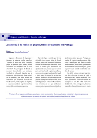 Gingando para Cidadania — Capoeira em Portugal



A capoeira é da malta: os grupos/tribos de capoeira em Portugal


             Ricardo Nascimento*



    Segundo o dicionário da língua por-            É provável que o sentido que lhe era        poderíamos dizer que, em Portugal, as
tuguesa, a palavra malta significa:            atribuído nos tempos idos do Brasil             maltas de capoeira ainda existem. Não
“reunião de gente de baixa condição,           colónia, salvo os contextos históricos,         com o significado que lhes era dado
grupo de pessoas afins, bando, grupos          fossem os mesmos que em terras lusas            anteriormente, mas como ajuntamento
causadores de desordens com as suas            ainda se atribui para denominar um              de indivíduos que se unem para “fazer
diversões”. No português do Brasil, a          ajuntamento de pessoas que se unem              capoeira” num sentido neotribal e esté-
mesma é desconhecida e não consta do           para um fim. Sendo a palavra malta de           tico do termo.
vocabulário coloquial. Aqueles que a           uso corrente no português de Portugal,              Em 1850 entrava em vigor a proibi-
conhecem, sabem que ela alude às mal-          e ainda que o dicionário lhe atribua um         ção do tráfico de escravos, e 1888 a
tas de capoeiras, que eram grupos de           sentido pejorativo de agrupamento de            escravatura era abolida no Brasil. Este
indivíduos que ocupavam a cidade do            pessoas para prática da desordem, num           facto possibilitou a intensa entrada de
Rio de Janeiro, então capital do império,      certo tipo de uso coloquial do vocábulo,        europeus no país. Em 1881, eram mais
e a quem se atribuía a prática da luta         que aproxima-se ao que atribuímos               de 215 mil, entre portugueses, italianos
corporal denominada de capoeira.               como sendo grupos e tribos sociais, bem         e alemães. A condição escrava era muito




    “O número de portugueses detidos por capoeira era muito representativo da presença lusa nas maltas. Para alguns pesquisadores,
                        a explicação desse facto devia-se ao forte intercâmbio com a população pobre da cidade.”
 