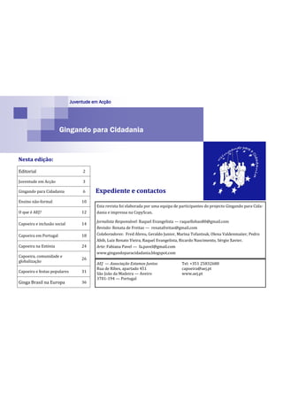 Juventude em Acção




                       Gingando para Cidadania


Nesta edição:

Editorial                          2

Juventude em Acção                 3

Gingando para Cidadania            6     Expediente e contactos
Ensino não-formal                  10
                                         Esta revista foi elaborada por uma equipa de participantes do projecto Gingando para Cida-
O que é AEJ?                       12    dania e impressa na CopyScan.

                                         Jornalista Responsável: Raquel Evangelista — raquellobao80@gmail.com
Capoeira e inclusão social         14
                                         Revisão: Renata de Freitas — renatafreitas@gmail.com
Capoeira em Portugal               18    Colaboradores: Fred Abreu, Geraldo Junior, Marina Tofantsuk, Olena Valdenmaiier, Pedro
                                         Abib, Luiz Renato Vieira, Raquel Evangelista, Ricardo Nascimento, Sérgio Xavier.
Capoeira na Estónia                24    Arte: Fabiana Pavel — fa.pavel@gmail.com
                                         www.gingandoparacidadania.blogspot.com
Capoeira, comunidade e
                                   26
globalização
                                         AEJ — Associação Estamos Juntos               Tel: +351 25832680
                                         Rua de Ribes, apartado 451                    capoeira@aej.pt
Capoeira e festas populares        31    São João da Madeira — Aveiro                  www.aej.pt
                                         3701-194 — Portugal
Ginga Brasil na Europa             36
 