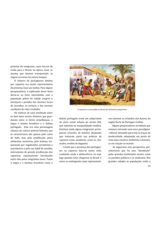 próxima do emigrante, cujos barcos de
vinda para o Brasil, na época, eram os
mesmo que haviam transportado os
negros escravos em outros tempos.
    O número de portugueses detidos
por capoeira era muito representativo
da presença lusa nas maltas. Para alguns
pesquisadores, a explicação desse facto
devia-se ao forte intercâmbio com a
população pobre da cidade (negros e
mestiços) a partilha dos mesmos locais
de moradias, os cortiços, e das mesmas
condições de vida e trabalho.                                 A capoeira e a escravidão no Brasil são elementos inseparáveis.
    Há indícios de uma similitude entre
os dois tipos sociais distintos que guar-
                                             fadista português eram um subproduto                    vos estavam os oriundos dos Açores, da
davam entre si fortes semelhanças, o
                                             do meio social urbano do século XIX,                    região Norte de Portugal e Lisboa.
negro e mulato brasileiro e o fadista
                                             que subsistia na marginalidade citadina.                    Alguns pesquisadores acreditam que
português. Este era uma personagem
                                             Existiam ainda alguns emigrantes portu-                 estamos entrando num novo paradigma
clássica da crónica policial lisboeta, que
                                             gueses oriundos de famílias abastadas                    cultural, deixando para trás os traços da
se caracterizava não apenas pelo canto
                                             que tomaram parte nas práticas da                       modernidade, adoptando um ponto de
do fado, mas pela predilecção pelos
                                             capoeira como amadores, eram os cha-                    vista mais emotivo, hedonista e dionisía-
ambientes nocturnos, pela boémia, fre-
                                             mados cordões de elegantes.                             co em relação ao mundo.
quentada por vagabundos, prostitutas e
                                                 Consta que a presença dos portugue-                      Se seguirmos esta perspectiva, per-
marinheiros e pelo uso hábil da navalha,
                                             ses na capoeira fazia-se muito cedo,                    ceberemos que h| uma “desafeiç~o”
instrumento de grande predilecção dos
                                             rondando ainda a adolescência, ou seja,                 pelas grandes instituições sociais como
capoeiras, supostamente introduzido
                                             logo quando estes chegavam ao Brasil, e                 os partidos políticos e os sindicatos. Nas
entre eles pelos imigrantes lusos. Tanto
                                             entre os contingentes mais representati-                grandes cidades as populações estão a
o negro e o mestiço brasileiro como o
                                                                                                                                            19
 