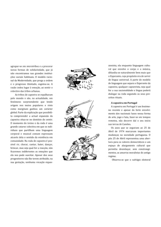 agrupar-se em microtribos e a procurar       sionista, ela enquanto linguagem cultu-
novas formas de solidariedade, que já        ral que envolve o corpo e a música,
não encontramos nas grandes institui-        difundiu-se naturalmente bem mais que
ções sociais habituais. O modelo racio-      o Esperanto, cuja propósito era de servir
nal da Modernidade, que prega a ordem        de língua universal. A parte do modelo
e o progresso ilimitado, esgotou-se. A       de linguagem que separa o Esperanto da
razão cedeu lugar à emoção, ao sentir o      capoeira, qualquer capoeirista, seja qual
colectivo das tribos urbanas.                for a sua nacionalidade e língua poderá
     As tribos de capoeira se espalharam     dialogar na roda seguindo os seus pre-
pelo mundo e são, na actualidade, um         ceitos rituais.
fenómeno surpreendente que tendo                A capoeira em Portugal
origem nos meios populares e visto              A capoeira em Portugal é um fenóme-
como marginais ganhou um carácter            no recente e apesar do forte envolvi-
global. Parte da explicação que possibili-   mento dos nacionais lusos nessa forma
ta compreender a actual expansão da          de arte, jogo e luta, fazer-se em tempos
capoeira situa-se no domínio do sentir.      remotos, não decorre daí o seu início
O momento do treino e da roda é uma          nas terras de Camões.
grande catarse colectiva em que os indi-        Os anos que se seguiram ao 25 de
víduos que partilham uma linguagem           Abril de 1974 marcaram importantes
corporal e musical comum expressam           mudanças na sociedade portuguesa. O
através dela o sentido da existência em      pós 25 de Abril representou uma aber-
comunidade. Na roda de capoeira é pos-       tura para os valores democráticos e um
sível rir, chorar, cantar, bater, dançar,    espaço de alargamento cultural que
brincar, mas seja qual for a reacção, não    permitiu desenlaçar, sem constrangi-
ficaremos indiferentes as emoções que        mentos, as amarras moralistas do antigo
ela nos pode suscitar. Apesar dos seus       regime.
progenitores não lhe terem atribuído, na         Observa-se que o sufrágio eleitoral
sua gestação, nenhuma vocação expan-
 