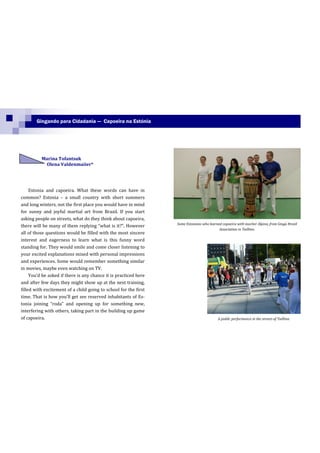 Gingando para Cidadania — Capoeira na Estónia




          Marina Tofantsuk
           Olena Valdenmaiier*




     Estonia and capoeira. What these words can have in
common? Estonia – a small country with short summers
and long winters, not the first place you would have in mind
for sunny and joyful martial art from Brazil. If you start
asking people on streets, what do they think about capoeira,
                                                                  Some Estonians who learned capoeira with teacher Alpino, from Ginga Brasil
there will be many of them replying “what is it?”. However
                                                                                           Association in Taillinn.
all of those questions would be filled with the most sincere
interest and eagerness to learn what is this funny word
standing for. They would smile and come closer listening to
your excited explanations mixed with personal impressions
and experiences. Some would remember something similar
in movies, maybe even watching on TV.
     You’d be asked if there is any chance it is practiced here
and after few days they might show up at the next training,
filled with excitement of a child going to school for the first
time. That is how you’ll get see reserved inhabitants of Es-
tonia joining “roda” and opening up for something new,
interfering with others, taking part in the building up game
of capoeira.                                                                               A public performance in the streets of Taillinn.
 