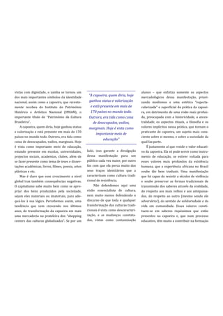 vistas com dignidade, o samba se tornou um                                              alunos – que enfatiza somente os aspectos
                                                    “A capoeira, quem diria, hoje
dos mais importantes símbolos da identidade                                             mercadológicos dessa manifestação, priori-
nacional, assim como a capoeira, que recente-       ganhou status e valorização         zando modismos e uma estética “especta-
mente recebeu do Instituto do Património             e está presente em mais de         cularizada” e superficial da pr|tica da capoei-
Histórico e Artístico Nacional (IPHAN), o            170 países no mundo todo.          ra, em detrimento de uma visão mais profun-
importante título de “Património da Cultura         Outrora, era tida como coisa        da, preocupada com a historicidade, a ances-
Brasileira”.                                           de desocupados, vadios,          tralidade, os aspectos rituais, a filosofia e os
    A capoeira, quem diria, hoje ganhou status      marginais. Hoje é vista como        valores implícitos nessa prática, que tornam o
e valorização e está presente em mais de 170                                            praticante de capoeira, um sujeito mais cons-
                                                         importante meio de
países no mundo todo. Outrora, era tida como                                            ciente sobre si mesmo, e sobre a sociedade da
                                                              educação”
coisa de desocupados, vadios, marginais. Hoje                                           qual faz parte.
é vista como importante meio de educação,                                                   É justamente aí que reside o valor educati-
estando presente em escolas, universidades,        lado, isso garante a divulgação      vo da capoeira. Ela só pode servir como instru-
projectos sociais, academias, clubes, além de      dessa manifestação para um           mento de educação, se estiver voltada para
se fazer presente como tema de teses e disser-     público cada vez maior, por outro    esses valores mais profundos da existência
tações académicas, livros, filmes, poesia, artes   faz com que ela perca muito dos      humana, que a experiência africana no Brasil
plásticas e etc.                                   seus traços identitários que a       soube tão bem traduzir. Uma manifestação
    Mas é claro que esse crescimento a nível       caracterizam como cultura tradi-     que foi capaz de resistir a séculos de violência
global traz também consequências negativas.        cional de resistência.               e soube preservar as formas tradicionais de
O capitalismo sabe muito bem como se apro-              Não defendemos aqui uma         transmissão dos saberes através da oralidade,
priar dos bens produzidos pela sociedade,          visão essencialista de cultura,      do respeito aos mais velhos e aos antepassa-
sejam eles materiais ou imateriais, para ade-      nem muito menos defendendo o         dos, do respeito ao outro (mesmo sendo ele
quá-los à sua lógica. Percebemos assim, uma        discurso de que toda e qualquer      adversário!), do sentido de solidariedade e da
tendência que vem crescendo nos últimos            transformação das culturas tradi-    vida em comunidade. Esses valores consti-
anos, de transformação da capoeira em mais         cionais é vista como descaracteri-   tuem-se em saberes riquíssimos que estão
uma mercadoria na prateleira dos “shopping         zação, e as mudanças constata-       presentes na capoeira e, que num processo
centers das culturas globalizadas”. Se por um      das, vistas como contaminação        educativo, têm muito a contribuir na formação
 
