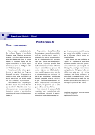 Gingando para Cidadania — Editorial


                                             Desafio superado
           Raquel Evangelista*


    Esta revista é o resultado do traba-       Foi preciso ver o Contra-Mestre Bola     que só ganhamos ao sermos tolerantes,
lho realizado durante o intercâmbio        dar aulas para crianças da comunidade        que somos todos cidadãos europeus e
Gingando para Cidadania, promovido         local para perceber que a capoeira é         que as diferenças culturais podem ser
pela AEJ e pela Associação Cultural Gin-   para todos. Foi preciso assistir às pales-   enriquecedoras.
ga Brasil Capoeira nos meses de Julho e    tras do Professor Cangaceiro para per-           Para aqueles que não conhecem a
Agosto. Eu realmente espero que seu        ceber que a história dos meus dois paí-      capoeira ou o Juventude em Acção, será
significado seja mais do que um registo    ses (Brasil e Portugal) também está          mais fácil entender como este aprendi-
impresso do verão de 2010 para todos       ligada através da capoeira e influencia      zado aconteceu e o que ainda pode ser
envolvidos no projecto.                    inclusive a identidade das pessoas. Foi      feito a partir dos artigos e comentários
    Gostaria que todos leitores perce-     preciso ver jovens com deficiências físi-    aqui publicados. Obrigada a todos que
bessem a importância do Programa           cas a praticá-la para perceber que não       colaboraram para que esta revista
Juventude em Acção e da utilização da      há limites quando se tem motivação. Foi      “nascesse”, aos alunos, professores e
capoeira como uma metodologia de           preciso ver estonianos e portugueses         mestres que estiveram presentes duran-
ensino não-formal, com grande poten-       tentando conversar para me certificar        te o intercâmbio. Foram vocês que me
cial para o combate à exclusão social.     de que a comunicação não-verbal é po-        deram a certeza de que vale a pena tra-
    Devo admitir que o Gingando para       derosa. Foi preciso ver a luta disfarçada    balhar para a juventude. Boa leitura!
Cidadania foi um dos maiores desafios      de dança para perceber que na vida
que já enfrentei. Até então, minha visão   quase tudo pode se transformar.
sobre capoeira era meramente prática.          Hoje, estou certa de que o desafio foi
Antes deste projecto, eu não vislumbra-    cumprido e que o resultado final pode
                                                                                        *Jornalista, youth worker, mestre e doutora
va o potencial que a actividade concen-    ser considerado excelente. Os partici-       em Comunicação Social.
tra em si.                                 pantes deste projecto compreenderam          raquellobao80@gmail.com
 