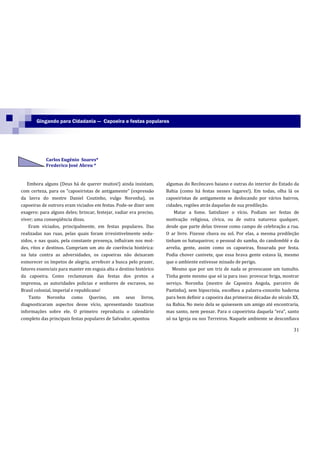 Gingando para Cidadania — Capoeira e festas populares




            Carlos Eugênio Soares*
            Frederico José Abreu *


   Embora alguns (Deus há de querer muitos!) ainda insistam,         algumas do Recôncavo baiano e outras do interior do Estado da
com certeza, para os “capoeiristas de antigamente” (express~o        Bahia (como há festas nesses lugares!). Em todas, olha lá os
da lavra do mestre Daniel Coutinho, vulgo Noronha), os               capoeiristas de antigamente se deslocando por vários bairros,
capoeiras de outrora eram viciados em festas. Pode-se dizer sem      cidades, regiões atrás daquelas de sua predileção.
exagero: para alguns deles; brincar, festejar, vadiar era preciso,       Matar a fome. Satisfazer o vício. Podiam ser festas de
viver; uma conseqüência disso.                                       motivação religiosa, cívica, ou de outra natureza qualquer,
    Eram viciados, principalmente, em festas populares. Das          desde que parte delas tivesse como campo de celebração a rua.
realizadas nas ruas, pelas quais foram irresistivelmente sedu-       O ar livre. Fizesse chuva ou sol. Por elas, a mesma predileção
zidos, e nas quais, pela constante presença, influíram nos mol-      tinham os batuqueiros; o pessoal do samba, do candomblé e da
des, ritos e destinos. Cumpriam um ato de coerência histórica:       arrelia, gente, assim como os capoeiras, fissurada por festa.
na luta contra as adversidades, os capoeiras não deixaram            Podia chover canivete, que essa brava gente estava lá, mesmo
esmorecer os ímpetos de alegria, arrefecer a busca pelo prazer,      que o ambiente estivesse minado de perigo.
fatores essenciais para manter em esguia alta o destino histórico       Mesmo que por um triz de nada se provocasse um tumulto.
da capoeira. Como reclamavam das festas dos pretos a                 Tinha gente mesmo que só ia para isso: provocar briga, mostrar
imprensa, as autoridades policias e senhores de escravos, no         serviço. Noronha (mestre de Capoeira Angola, parceiro de
Brasil colonial, imperial e republicano!                             Pastinha), sem hipocrisia, escolheu a palavra-conceito baderna
    Tanto Noronha como Querino, em seus livros,                      para bem definir a capoeira das primeiras décadas do século XX,
diagnosticaram aspectos desse vício, apresentando taxativas          na Bahia. No meio dela se quisessem um amigo até encontraria,
informações sobre ele. O primeiro reproduziu o calendário            mas santo, nem pensar. Para o capoeirista daquela “era”, santo
completo das principais festas populares de Salvador, apontou        só na Igreja ou nos Terreiros. Naquele ambiente se desconfiava

                                                                                                                                 31
 