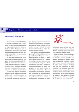 Gingando para Cidadania — Juventude em Acção



Atreve-te a descobrir!

    Através da Decisão N.º 1719/2006/     peia. O programa promove a mobilidade
CE de 15 de Novembro de 2006, o Parla-    dentro e fora das fronteiras europeias, a
mento Europeu e o Conselho adoptaram      educação não formal, o diálogo intercul-
o Programa Juventude em Acção ou          tural e encoraja a inclusão de todos,       volvimento pessoal e social dos seus
Youth in Action Programme para o          independentemente da sua origem edu-        participantes”, afirma Pompeu Miguel
período entre 2007 e 2013, o que coloca   cacional, social ou cultural.               Martins, director da agência portuguesa,
em prática o quadro legal de apoio des-       Em Portugal, o Juventude em Acção é     cuja sede fica na cidade de Braga.
tinado a actividades de aprendizagem      gerido pela ANGJPA (Agência Nacional           Em 2010, mais de 100 projectos, orga-
não formal para os jovens.                para a Gestão do Programa Juventude         nizados pelas mais diversas associações
    O Programa Juventude em Acção         em Acção). Como sua missão é a gestão       e entidades, foram aprovados pela
assenta na experiência do anterior Pro-   do programa comunitário, a agência          agência portuguesa. O número indica
grama Juventude para a Europa (1989-      nacional potencia sinergias e assegura      que Portugal ainda tem muito trabalho
1999), do Serviço Voluntário Europeu      uma administração integrada e eficaz,       pela frente, se comparado com o volume
(1996-1999) e do Programa JUVENTU-        contribuindo, assim, para o bom funcio-     de outros países europeus. “Portugal
DE (2000-2006), tendo sido adoptado       namento do programa em causa. “Este         tem, hoje, uma Agência que os jovens
após uma consulta aos diferentes inter-   programa é uma grande aposta na             conhecem e que conhece os jovens. Con-
venientes no domínio da juventude.        emancipação dos jovens e das suas           tinuaremos neste rumo, confiantes nos
    Ele tem como objectivo estimular o    organizações, com resultados na expres-     resultados destes primeiros dois anos e
sentido activo de cidadania europeia, a   são internacional do movimento asso-        esperançados de que, juntos, havemos
solidariedade e a tolerância entre os     ciativo e num significativo aumento de      de chegar a mais gente”, acrescenta
jovens europeus e o seu envolvimento      competências, não só no domínio do          Pompeu Martins. Mais informações po-
na construção do futuro da União Euro-    multilinguismo, mas também no desen-        de ser obtidas em www.juventude.pt.

                                                                                                                            3
 