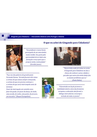 Gingando para Cidadania — Intercâmbio bilateral entre Portugal e Estónia


                                                     O que eu achei do Gingando para Cidadania?


                            “Sou professor e nunca havia
                           participado de um intercâmbio
                            nestes moldes. Sou grato pela
                           oportunidade de ter dado esta
                             formação e torço para que o
                            projecto tenha continuidade.”
                                   (Geraldo Junior)

                                                                              “Nunca tinha saído de Lisboa no verão.
                                                                               O Gingando para Cidadania me deu a
                                                                               chance de conhecer outras cidades e
“Faço uso das palavras do grande poeta                                       perceber que outros da minha idade têm
Fernando Pessoa: “de tudo ficaram três coisas:                                     os mesmo problemas que eu.”
a certeza de que estava sempre começando,                                                 (Paulo Rubio)
a certeza de que era preciso continuar e
a certeza de que seria interrompido antes de
terminar.                                                              “O Juventude em Acção promove a
Fazer da interrupção um caminho novo,                                mobilidade dentro e fora das fronteiras
fazer da queda, um passo da dança, do medo,                           europeias, a educação não-formal, o
uma escada, do sonho, uma ponte, da procura,                           diálogo intercultural, e encoraja a
um encontro.” (Raquel Evangelista)                                        inclusão de todos os jovens”.
 