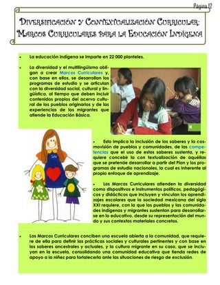 Página 12

DIVERSIFICACIÓN Y CONTEXTUALIZACIÓN CURRICULAR:
MARCOS CURRICULARES PARA LA EDUCACIÓN INDÍGENA

   La educación indígena se imparte en 22 000 planteles.

   La diversidad y el multilingüismo obli-
    gan a crear Marcos Curriculares y,
    con base en ellos, se desarrollan los
    programas de estudio y se articulan
    con la diversidad social, cultural y lin-
    güística, al tiempo que deben incluir
    contenidos propios del acervo cultu-
    ral de los pueblos originarios y de las
    experiencias de los migrantes que
    atiende la Educación Básica.




                                        Esto implica la inclusión de los saberes y la cos-
                                    movisión de pueblos y comunidades, de las compe-
                                    tencias que el uso de estos saberes sustenta, y re-
                                    quiere concebir la con textualización de aquéllas
                                    que se pretende desarrollar a partir del Plan y los pro-
                                    gramas de estudio nacionales, lo cual es inherente al
                                    propio enfoque de aprendizaje.

                                        Los Marcos Curriculares atienden la diversidad
                                    como dispositivos e instrumentos políticos, pedagógi-
                                    cos y didácticos que incluyen y vinculan los aprendi-
                                    zajes escolares que la sociedad mexicana del siglo
                                    XXI requiere, con la que los pueblos y las comunida-
                                    des indígenas y migrantes sustentan para desarrollar-
                                    se en lo educativo, desde su representación del mun-
                                    do y sus contextos materiales concretos.


   Los Marcos Curriculares conciben una escuela abierta a la comunidad, que requie-
    re de ella para definir las prácticas sociales y culturales pertinentes y con base en
    los saberes ancestrales y actuales, y la cultura migrante en su caso, que se inclu-
    yan en la escuela, consolidando una comunidad educativa que tienda redes de
    apoyo a la niñez para fortalecerla ante las situaciones de riesgo de exclusión.
 