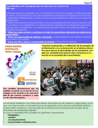 Página 15
   Los indicadores de desempeño para los docentes en el uso de las
   TIC son:

   •Generar productos originales con el uso de las TIC, en los que se haga uso del pensamien-
   to crítico, la creatividad o la solución de problemas basados en situaciones de la vida real.
   • Desarrollar investigaciones o proyectos para resolver problemas auténticos y/o preguntas
   significativas.
   • Utilizar herramientas de productividad, como procesadores de texto para la creación de
   documentos o la investigación; un software para la presentación e integración de las acti-
   vidades de la investigación, y un software para procesar datos, comunicar resultados e
   identificar tendencias.
   • Utilizar las redes sociales y participar en redes de aprendizaje aplicando las reglas de eti-
   queta digital.
   • Hacer uso responsable de software y hardware, ya sea trabajando de manera individual,
   por parejas o en equipo.
   • Hacer uso ético, seguro y responsable de Internet y herramientas digitales.

                                          “Impulsar  el desarrollo y la utilización de tecnologías de
                                          la información y la comunicación en el sistema educa-
                                          tivo para apoyar el aprendizaje de los estudiantes, am-
                                          pliar sus competencias para la vida y favorecer su in-
                                          serción en la sociedad del conocimiento”.




Los estudios demostraron que un
módulo esencial en el uso de la tec-
nología en la escuela es la conectivi-
dad de los centros escolares a enla-
ces de alto desempeño.

Los esfuerzos realizados y las metas que deben alcanzarse son de mediano y largo plazos, por lo
que, con base en esto, es necesario que en los siguientes cinco años las autoridades federal y
locales doten al sistema y a las escuelas de la infraestructura necesaria para el logro de los
Estándares de Habilidades Digitales.
En suma, la estrategia HDT considera los siguientes componentes:
    Pedagógico.
     Gestión.
     Acompañamiento.
    Conectividad e infraestructura.
 