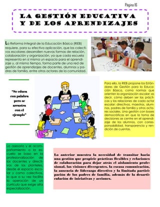 Página 16

         la gestión educativa
         y de los aprendizajes


La Reforma Integral de la Educación Básica (RIEB)
requiere, para su efectiva aplicación, que los colecti-
vos escolares desarrollen nuevas formas de relación,
colaboración y organización, ya que cada escuela
representa en sí misma un espacio para el aprendi-
zaje y, al mismo tiempo, forma parte de una red de
gestión de aprendizajes de docentes, alumnos y pa-
dres de familia, entre otros actores de la comunidad.


                                                               Para ello, la RIEB propone los Están-
                                                               dares de Gestión para la Educa-
    “Se educa                                                  ción Básica, como normas que
                                                               orienten la organización escolar; es
   con palabra                                                 decir, cómo deben ser las prácti-
      pero se                                                  cas y las relaciones de cada actor
     arrastra                                                  escolar: directivos, maestros, alum-
                                                               nos, padres de familia y otros acto-
       con el                                                  res sociales. Una gestión con bases
     ejemplo”                                                  democráticas en que la toma de
                                                               decisiones se centre en el aprendi-
                                                               zaje de los alumnos, con corres-
                                                               ponsabilidad, transparencia y ren-
                                                               dición de cuentas.




La asesoría y el acom-
pañamiento a la es-
cuela se basa en la              Lo anterior muestra la necesidad de transitar hacia
profesionalización de            una gestión que propicie prácticas flexibles y relaciones
los docentes y directi-          de colaboración para dejar atrás el aislamiento profe-
vos de los planteles,            sional, las visiones divergentes, la escasa comunicación,
desde el espacio esco-           la ausencia de liderazgo directivo y la limitada partici-
lar y como colectivos,
                                 pación de los padres de familia, además de la desarti-
lo que a su vez facilita
                                 culación de iniciativas y acciones.
la operación de un
currículo que exige alta
especialización.
 