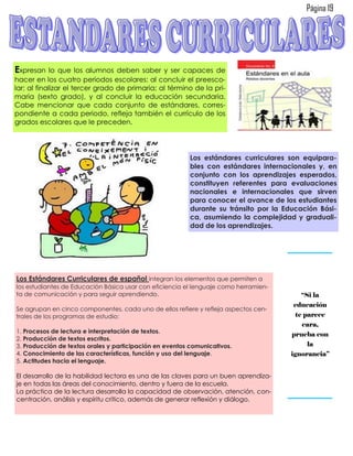 Página 19




Expresan     lo que los alumnos deben saber y ser capaces de
hacer en los cuatro periodos escolares: al concluir el preesco-
lar; al finalizar el tercer grado de primaria; al término de la pri-
maria (sexto grado), y al concluir la educación secundaria.
Cabe mencionar que cada conjunto de estándares, corres-
pondiente a cada periodo, refleja también el currículo de los
grados escolares que le preceden.




                                                          Los estándares curriculares son equipara-
                                                          bles con estándares internacionales y, en
                                                          conjunto con los aprendizajes esperados,
                                                          constituyen referentes para evaluaciones
                                                          nacionales e internacionales que sirven
                                                          para conocer el avance de los estudiantes
                                                          durante su tránsito por la Educación Bási-
                                                          ca, asumiendo la complejidad y graduali-
                                                          dad de los aprendizajes.




Los Estándares Curriculares de español integran los elementos que permiten a
los estudiantes de Educación Básica usar con eficiencia el lenguaje como herramien-
ta de comunicación y para seguir aprendiendo.                                             “Si la
                                                                                       educación
Se agrupan en cinco componentes, cada uno de ellos refiere y refleja aspectos cen-
trales de los programas de estudio:                                                     te parece
                                                                                          cara,
1. Procesos de lectura e interpretación de textos.
                                                                                      prueba con
2. Producción de textos escritos.
3. Producción de textos orales y participación en eventos comunicativos.                    la
4. Conocimiento de las características, función y uso del lenguaje.                   ignorancia”
5. Actitudes hacia el lenguaje.

El desarrollo de la habilidad lectora es una de las claves para un buen aprendiza-
je en todas las áreas del conocimiento, dentro y fuera de la escuela.
La práctica de la lectura desarrolla la capacidad de observación, atención, con-
centración, análisis y espíritu crítico, además de generar reflexión y diálogo.
 