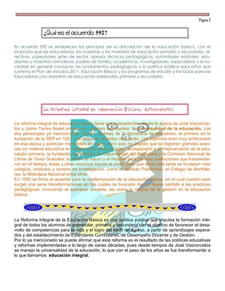 Página 2


               ¿    é                     592?

En acuerdo 592 se establecen los principios de la articulación de la educación básica, con el
propósito que las educadoras, las maestras y los maestros de educación primaria y secundaria, di-
rectivos, supervisores, jefes de sector, apoyos técnicos pedagógicos, autoridades estatales, estu-
diantes y maestros normalistas, padres de familia, académicos, investigadores, especialistas y la so-
ciedad en general conozcan los fundamentos pedagógicos y la política pública educativa que
sustenta el Plan de estudios 2011. Educación Básica y los programas de estudio y las Guías para las
Educadoras y los Maestros de educación preescolar, primaria y secundaria.




               La reforma integral de educación Básica. Antecedentes

La reforma integral de educación básica tiene sus antecedentes desde la época de José Vasconce-
los y Jaime Torres Bodet ambos con visiones semejantes, la universalidad de la educación. Los
dos personajes ya mencionados, fueron titulares de la Secretaria de educación, el primero en la
fundación de la SEP en 1921 y el segundo décadas más tarde. Los objetivos eran muy ambiciosos
en esa época y parecían imposibles de lograr, pero esto no impidió que se lograran grandes avan-
ces en materia educativa en nuestro país pues se logro la expansión y el mejoramiento de la edu-
cación primaria, la fundación del Instituto de Capacitación del Magisterio y la Comisión Nacional de
Libros de Texto Gratuitos; la visión de futuro y el impulso para generar instituciones que trascendie-
ron en el tiempo, estas y otras acciones fueron el motor para que años más tarde se fundaran mas
colegios, institutos y centros de investigación, como el Instituto Politécnico, el Colegio de Bachille-
res, la Biblioteca Nacional entre otras.
En 1992 se firmo el acuerdo para la modernización de la educación básica, en el cual nuestro país
surgió una serie transformaciones en las cuales se buscaba dar un nuevo sentido a las practicas
pedagógicas, innovando el quehacer docente, asi como la mejora de la gestión en la educación
básica.




La Reforma Integral de la Educación Básica es una política pública que impulsa la formación inte-
gral de todos los alumnos de preescolar, primaria y secundaria con el objetivo de favorecer el desa-
rrollo de competencias para la vida y el logro del perfil de egreso, a partir de aprendizajes espera-
dos y del establecimiento de Estándares Curriculares, de Desempeño Docente y de Gestión.
Por lo ya mencionado se puede afirmar que esta reforma es el resultado de las políticas educativas
y reformas implementadas a lo largo de varias décadas, pues desde tiempos de José Vasconcelos
se manejo la universalidad de la educación, lo que con el paso de los años se fue transformando a
lo que llamamos educación integral.
 