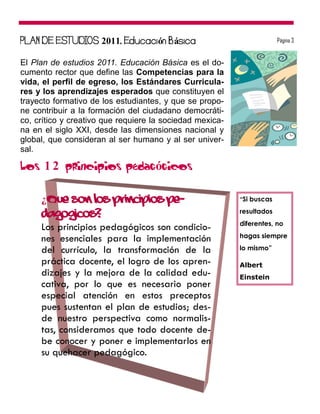 2011            ó   á                             Página 3


El Plan de estudios 2011. Educación Básica es el do-
cumento rector que define las Competencias para la
vida, el perfil de egreso, los Estándares Curricula-
res y los aprendizajes esperados que constituyen el
trayecto formativo de los estudiantes, y que se propo-
ne contribuir a la formación del ciudadano democráti-
co, crítico y creativo que requiere la sociedad mexica-
na en el siglo XXI, desde las dimensiones nacional y
global, que consideran al ser humano y al ser univer-
sal.

Los 1 2 principios pedagógicos

     ¿Qué son los principios pe-                          “Si buscas

     dagógicos?                                           resultados
                                                          diferentes, no
     Los principios pedagógicos son condicio-
                                                          hagas siempre
     nes esenciales para la implementación
     del currículo, la transformación de la               lo mismo”

     práctica docente, el logro de los apren-             Albert
     dizajes y la mejora de la calidad edu-               Einstein
     cativa, por lo que es necesario poner
     especial atención en estos preceptos
     pues sustentan el plan de estudios; des-
     de nuestro perspectiva como normalis-
     tas, consideramos que todo docente de-
     be conocer y poner e implementarlos en
     su quehacer pedagógico.
 