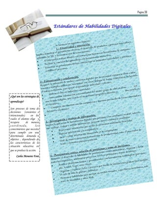 Pagina 38



                                                    Estándares de Habilidades Digitales


                                                                                              ectos:
                                                                                uientes asp                                         s innovado
                                                                                                                                                 res
                                                      Se basa   n en los sig             ovación. de productos y proceso
                                                                         idad e inn
                                                      1.- Creativ creativo, el desarroll
                                                                                                       o
                                                                                                                                             puto.
                                                                 mie  nto                        to.                           ntas de cóm
                                         mostr    ar el pensa cción de conocimien                          cas co n herramie
                          Implica de TIC y la constru                                         ciones bási                 as.
                                         las                           ibujo   s y presenta ramientas interactiv                       y sistémico
                           utilizando                   á realizar d                       on her                         ntrolados)
                                     El niñ    o podr                   l apren   dizaje c               n ambie  ntes co
                                                      onexión de                           teractuar e
                                     F acilitar la c                iento    diverso (in
                                                      un pensam
                                     Fomentar                     s).
                                                        proceso
                                       (establecer                                                                                                      r-
                                                                                                                                           ideas e info
                                                                                                                      mitan   comunicar incluyendo
                                                                           ración.                        que les per                orativa,
                                               nicació     n y colabo s y entornos digitales abajar de forma colab
                               2.- Comu tilización de medio actuar con otros, tr y colectivo.
                                                  u                                r                          al
                                Requiere la ltiples audiencias, inte aprendizaje individu                                                              nos
                                mació    n a mú                  para ap   oyar el                os.
                                                                                                                                              e
                                                                                                                                dad en al m a escuela en
                                                  distancia,               bientes con
                                                                                          trolad                      upo de e
                                 el trabajo a                                                            l mismo gr                          un
                                            U  tilizar e  l chat en am n con estudiantes de ográfico diferente y
                                                                           ció                             ge
¿Qué son las estrategias de                                iar informa                      n ambiente                                     os controla
                                                                                                                                                         dos y
                                            Intercamb na, una escuela en u                                                     edio de for
                                                        indíge                                                        s por m
aprendizaje?                          una escuela .                                                      s y maestro
                                                       r o                       con sus    compañero
                                       el extranje                 cumentos
                                               Co  mpartir do o.
Son procesos de toma de                                   lectrónic
decisiones (consientes e                 d el correo e                                                                                                     cio-
                                                                                                                                                abar, selec
intencionales)      en los                                                                    rmac   ión.                  s estu diantes rec
                                                                               ejo de info                    ermitan a lo               sultados.
cuales el alumno elige y
                                                     stigac    ión y man mientas digitales que p r datos y comunicar re zclados.
recupera       de manera               3.- Inve licación de herra                             ación, pro
                                                                                                          cesa
                                                                                                                           multimedia
                                                                                                                                         me
coordinada,             los            Imp    lica la ap               y uti  lizar inform medio de elementos
                                                       ar, evaluar             formación
                                                                                              por
                                        nar, analiz                                                           .
conocimientos que necesita                                Re   presentar in ión a la computadora                         putadora.                        or de
                                                                            rmac                            a en la com                      l procesad
para cumplir con una                                       Ingre  sar info                ción alm  acenad              ductivid  ad como e
determinada demanda u                                                      ar informa                      ntas de pro
                                                           S acar y edit                 enta l herramie
objetivo , dependiendo de                                                  anera elem                      n.
                                                           Usar de m ntos para presentació
las características de la                                                   m  e
                                                             texto y ele                                                                      nes.
situación educativa en                                                                                                           de decisio                 llevar
                                                                                                           oblem   as y toma a planear, organizar y
que se produce la acción.                                                                          de pr                       par
                                                                                     , solución                   nto crítico                 decisiones.
                                                               mie  nto crítico bilidades de pensamie er problemas y tomar lógicas (por ejem-
      Carles Monereo Font                     4.- Pensa desarrollo de ha                         royectos, r
                                                                                                              esolv                       tecno
                                                                                                                              ramientas
                                                R equiere     el
                                                                                ad ministrar p               cion es con her                                     mplo,
                                                               stigaciones, as básicos y presenta                                                   cas (por eje
                                                acabo inve                ro blem                                                       iones gráfi
                                                           Resolver p Logo, entre otros).                                        mulac
                                                                                                                   medio de si
                                                           plo, Sc  ratch,                         pr ocesos por                                          ónicos, soft
                                                                                                                                                                       -
                                                                           y explo    rar ciclos y ales).                            como li  bros electr
                                                            Organizar a de plantas y anim                              s virtuales,
                                                 
                                                             el ciclo de
                                                                           vid                      avega  r en medio
                                                                                       ades para n
                                                             Demo     strar habilid y sitios Web.
                                                                              ulación
                                                              ware de sim
 