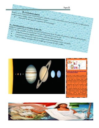 Pagina 39

     Requiere           5.-
                de la com Ciudadanía d
    conducta                                    ig
              s éticas, prensión de asun ital.
                       legales,               tos hum
                 Demostr         segura                 anos, c
                           ar un uso s y responsables ulturales y socia
                                     seguro y               en                    les relac
                                                 cooperat su uso.                          ionados
                                                                                                     con el us
                                                           ivo de la                                           o de las
                                                                     tecnolog                                           TIC y la
 6.- Fun                                                                       ía.                                               aplicació
           ci                                                                                                                              n de
Implica la onamiento y c
                                o
ductiva, comprensión de nceptos de las
         así como              concepto              TIC.
                    transferir           s,
           Utilizar           el conoc sistemas y funcio
                    her                imient                  namie
           Comunic ramientas digitale o existente al ap nto de las TIC p
                      ar                      s para re            re                    ar
         Conocer evolutivamente                        solver dif ndizaje de nueva a seleccionarlas
                     y aplicar              sobre la              erentes t              s TIC.              y utilizar
                                ejemplo              te                     ip                                          las de m
                                        s sobre lo cnología usando os de problemas                                              anera pr
                                                                                                                                         o-
                                                    s riesgos             termino                .
                                                               que corr             logía exa
                                                                        en en las             cta y apr
                                                                                   redes so             opiada.
                                                                                            ciales.




                                                                                                       ¿Sabías que una niña de 11 años fue quien
                                                                                                       puso el nombre de Plutón?


                                                                                                       Con sólo 11 años sugirió el nombre de
                                                                                                       Plutón para el recién descubierto noveno
                                                                                                       p l a n e t a       e n      1 9 3 0 .
                                                                                                       Sí, se trata de Venetia Phair, que
                                                                                                       actualmente cuenta con 87 años de edad,
                                                                                                       es la única persona en el mundo que
                                                                                                       p       u       e        d       e
                                                                                                        asegurarse que le dio el nombre a un
                                                                                                       planeta (o más bien a uno que fue
                                                                                                       p    l   a   n    e    t   a    )   .
                                                                                                        El nombre propuesto por la chica que
                                                                                                       estudiaba en una escuela de Oxford llegó
                                                                                                       al Observatorio Lowell en Flagstaff,
                                                                                                       Arizona,      donde el planeta fue
                                                                                                       descubierto por un joven astrónomo
                                                                                                       estadounidense llamado Clyde Tombaugh.
 