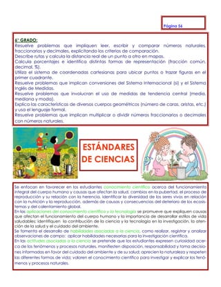 Página 56


6° GRADO:
Resuelve problemas que impliquen leer, escribir y comparar números naturales,
fraccionarios y decimales, explicitando los criterios de comparación.
Describe rutas y calcula la distancia real de un punto a otro en mapas.
Calcula porcentajes e identifica distintas formas de representación (fracción común,
decimal, %).
Utiliza el sistema de coordenadas cartesianas para ubicar puntos o trazar figuras en el
primer cuadrante.
Resuelve problemas que implican conversiones del Sistema Internacional (si) y el Sistema
Inglés de Medidas.
Resuelve problemas que involucran el uso de medidas de tendencia central (media,
mediana y moda).
Explica las características de diversos cuerpos geométricos (número de caras, aristas, etc.)
y usa el lenguaje formal.
Resuelve problemas que implican multiplicar o dividir números fraccionarios o decimales
con números naturales.




                                   ESTÁNDARES
                                   DE CIENCIAS


Se enfocan en favorecer en los estudiantes conocimiento científico acerca del funcionamiento
integral del cuerpo humano y causas que afectan la salud, cambios en la pubertad, el proceso de
reproducción y su relación con la herencia, identificar la diversidad de los seres vivos en relación
con la nutrición y la reproducción, además de causas y consecuencias del deterioro de los ecosis-
temas y del calentamiento global.
En las aplicaciones del conocimiento científico y la tecnología se promueve que expliquen causas
que afectan el funcionamiento del cuerpo humano y la importancia de desarrollar estilos de vida
saludables; identifiquen la contribución de la ciencia y la tecnología en la investigación, la aten-
ción de la salud y el cuidado del ambiente.
Se fomenta el desarrollo de habilidades asociadas a la ciencia, como realizar, registrar y analizar
observaciones de campo; aplicar habilidades necesarias para la investigación científica.
En las actitudes asociadas a la ciencia se pretende que los estudiantes expresen curiosidad acer-
ca de los fenómenos y procesos naturales, manifiesten disposición, responsabilidad y toma decisio-
nes informadas en favor del cuidado del ambiente y de su salud; aprecien la naturaleza y respeten
las diferentes formas de vida; valoren el conocimiento científico para investigar y explicar los fenó-
menos y procesos naturales.
 