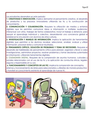 Página 62




Los estudiantes desarrollan en este periodo:
1. CREATIVIDAD E INNOVACIÓN. Implica demostrar el pensamiento creativo, el desarrollo
de productos y los procesos innovadores utilizando las tic y la construcción de
conocimiento.
2. COMUNICACIÓN Y COLABORACIÓN. Requiere la utilización de medios y entornos
digitales que les permitan comunicar ideas e información a múltiples audiencias,
interactuar con otros, trabajar de forma colaborativa, incluir el trabajo a distancia, para
apoyar el aprendizaje individual y colectivo, desarrollando una conciencia global al
establecer la vinculación con alumnos de otras culturas.
3. INVESTIGACIÓN Y MANEJO DE INFORMACIÓN. Implica la aplicación de herramientas
digitales que permitan a los alumnos recabar, seleccionar, analizar, evaluar y utilizar
información, procesar datos y comunicar resultados.
4. PENSAMIENTO CRÍTICO, SOLUCIÓN DE PROBLEMAS Y TOMA DE DECISIONES. Requiere el
desarrollo de habilidades de pensamiento crítico para planear, organizar y llevar a cabo
investigaciones, administrar proyectos, resolver problemas y tomar decisiones sustentadas
en información, utilizando herramientas digitales.
5. CIUDADANÍA DIGITAL. Requiere de la comprensión de asuntos humanos, culturales y
sociales relacionados con el uso de las tic y la aplicación de conductas éticas, legales,
seguras y responsables en su uso.
 6. FUNCIONAMIENTO Y CONCEPTOS DE LAS TIC. Implica la comprensión de conceptos,
sistemas y funcionamiento de éstas para seleccionarlas y utilizarlas de manera productiva
y transferir el conocimiento existente al aprendizaje de nuevas tic.
 