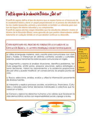 Página 7


Perfil de egreso de la educación Básica ¿Qué es?
El perfil de egreso define el tipo de alumno que se espera formar en el transcurso de
la escolaridad básica y tiene un papel preponderante en el proceso de articulación de
los tres niveles (preescolar, primaria y secundaria), es también un referente para eva-
luar los logros del sistema educativo y sus componentes.
El perfil de egreso plantea rasgos deseables que los estudiantes deberán mostrar al
término de la Educación Básica, como garantía de que podrán desenvolverse satisfac-
toriamente en cualquier ámbito en el que decidan continuar su desarrollo.
                                                                                          Pie de imagen o
                                                                                          gráfico.



Como resultado del proceso de formación a lo largo de la
Educación Básica, el alumno mostrará los siguientes rasgos:
                                                                                     “Dime y lo
                                                                                     olvido,
a) Utiliza el lenguaje materno, oral y escrito para comunicarse con clari-           enséñame y
                                                                                     lo recuerdo,
dad y fluidez, e interactuar en distintos contextos sociales y culturales;
                                                                                     involúcrame
además, posee herramientas básicas para comunicarse en inglés.                       y lo
                                                                                     aprendo”
b) Argumenta y razona al analizar situaciones, identifica problemas, for-
mula preguntas, emite juicios, propone soluciones, aplica estrategias y
toma decisiones. Valora los razonamientos y la evidencia proporciona-                “Albert
dos por otros y puede modificar, en consecuencia, los propios puntos de              Einstein”
vista.

c) Busca, selecciona, analiza, evalúa y utiliza la información proveniente
de diversas fuentes.

d) Interpreta y explica procesos sociales, económicos, financieros, Cultu-
rales y naturales para tomar decisiones individuales o colectivas que fa-
vorezcan a todos.

e) Conoce y ejerce los derechos humanos y los valores que favorecen la
vida democrática; actúa con responsabilidad social y apego a la ley.
 
