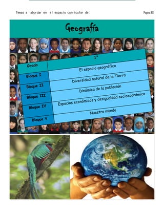Temas a   abordar en   el espacio curricular de:                                  Pagina 80




                                Geografía

                                                   1°

      Grado                                          ge ográfico
                                          El espacio
      Bloque I                                           e    la Tierra
                                               natural d
                                    Diversidad
      Bloque II                                               blación
                                                   de la po
                                          Dinámica
               I                                                     ioeconó   mica
      Bloque II                                          u aldad soc
                                               os y desig
                                       económic
                            Espacios
          Bloque IV
                                                          mundo
                                                Nuestro
           Bloque V
 