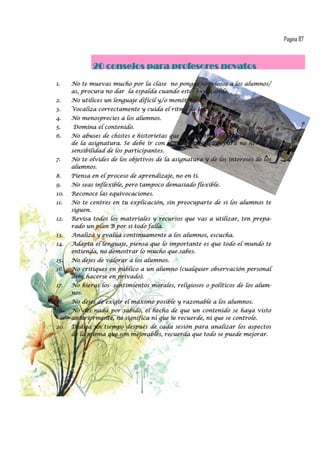 Pagina 87



             20 consejos para profesores novatos
1.    No te muevas mucho por la clase no pongas nerviosos a los alumnos/
      as, procura no dar la espalda cuando estés explicando.
2.    No utilices un lenguaje difícil y/o monótono.
3.    Vocaliza correctamente y cuida el ritmo de la clase.
4.    No menosprecies a los alumnos.
5.    Domina el contenido.
6.    No abuses de chistes e historietas que pueden trivializar el contenido
      de la asignatura. Se debe ir con mucha precaución para no herir la
      sensibilidad de los participantes.
7.    No te olvides de los objetivos de la asignatura y de los intereses de los
      alumnos.
8.    Piensa en el proceso de aprendizaje, no en ti.
9.    No seas inflexible, pero tampoco demasiado flexible.
10.   Reconoce las equivocaciones.
11.   No te centres en tu explicación, sin preocuparte de si los alumnos te
      siguen.
12.   Revisa todos los materiales y recursos que vas a utilizar, ten prepa-
      rado un plan B por si todo falla.
13.   Analiza y evalúa continuamente a los alumnos, escucha.
14.   Adapta el lenguaje, piensa que lo importante es que todo el mundo te
      entienda, no demostrar lo mucho que sabes.
15.   No dejes de valorar a los alumnos.
16.   No critiques en público a un alumno (cualquier observación personal
      debe hacerse en privado).
17.   No hieras los sentimientos morales, religiosos o políticos de los alum-
      nos.
18.   No dejes de exigir el máximo posible y razonable a los alumnos.
19.   No des nada por sabido, el hecho de que un contenido se haya visto
      anteriormente, no significa ni que se recuerde, ni que se controle.
20.   Dedica un tiempo después de cada sesión para analizar los aspectos
      de la misma que son mejorables, recuerda que todo se puede mejorar.
 