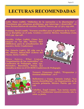 Pagina 91




   LECTURAS RECOMENDADAS

Aebli, Hans (1988), “Didáctica de la narración y la disertación” y
“Enseñanza que soluciona problemas, que interroga y desarrolla”, en
Doce formas básicas de enseñar, Madrid, Narcea, pp. 47-56 y 255-266.

Fontana, David (1998), “Normas sencillas para el gobierno de la clase”,
en La disciplina en el aula. Gestión y control, México, Santillana (Aula
XXI), pp. 134-148.

Garrido, Felipe (1989), Cómo leer
(mejor) en voz alta, México, SEP
(Biblioteca para la actualización del
maestro. Serie: Cuadernos).

Paz, Octavio (1987), Mi vida con la
ola, México, Salvat/SEP (Libros del
rincón. Serie: Colibrí).

Pérez Esteve, Pilar (1994),
“Organización de los contenidos”, en
Cuadernos de Pedagogía, núm. 231,
diciembre, Barcelona, Praxis. [La
consulta se hizo en el CD-ROM Cuadernos de Pedagogía.

                           Tonucci, Francesco (1981), “Propuestas y
                           técnicas didácticas”, en V

                           Ballesteros y Usano, Antonio (1964), “Las
                           tareas domiciliarias”, en Organización de la
                           escuela primaria, México, Patria, pp. 116-
                           118.

                           Cabellos, Ángel (1999), “Las tareas escola-
                           res”, en Transformar nuestra escuela, año 2,
                           núm. 4, junio,
 