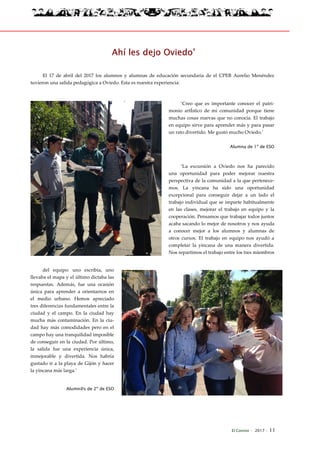 El Connio · 2017 · 11
Ahí les dejo Oviedo’
El 17 de abril del 2017 los alumnos y alumnas de educación secundaria de el CPEB Aurelio Menéndez
tuvieron una salida pedagógica a Oviedo. Esta es nuestra experiencia:
‘Creo que es importante conocer el patri-
monio artÍstico de mi comunidad porque tiene
muchas cosas nuevas que no conocía. El trabajo
en equipo sirve para aprender más y para pasar
un rato divertido. Me gustó mucho Oviedo.’
Alumna de 1º de ESO
‘La excursión a Oviedo nos ha parecido
una oportunidad para poder mejorar nuestra
perspectiva de la comunidad a la que pertenece-
mos. La yincana ha sido una oportunidad
excepcional para conseguir dejar a un lado el
trabajo individual que se imparte habitualmente
en las clases, mejorar el trabajo en equipo y la
cooperación. Pensamos que trabajar todos juntos
acaba sacando lo mejor de nosotros y nos ayuda
a conocer mejor a los alumnos y alumnas de
otros cursos. El trabajo en equipo nos ayudó a
completar la yincana de una manera divertida.
Nos repartimos el trabajo entre los tres miembros
del equipo: uno escribía, uno
llevaba el mapa y el último dictaba las
respuestas. Además, fue una ocasión
única para aprender a orientarnos en
el medio urbano. Hemos apreciado
tres diferencias fundamentales entre la
ciudad y el campo. En la ciudad hay
mucha más contaminación. En la ciu-
dad hay más comodidades pero en el
campo hay una tranquilidad imposible
de conseguir en la ciudad. Por último,
la salida fue una experiencia única,
inmejorable y divertida. Nos habría
gustado ir a la playa de Gijón y hacer
la yincana más larga.’
Alumn@s de 2º de ESO
 