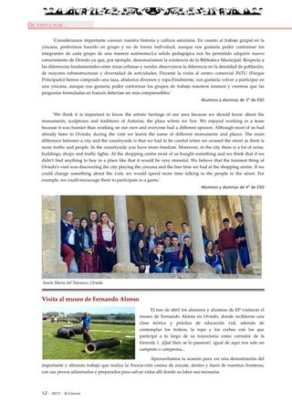 12 · 2017 · El Connio
DE VISITA POR…
‘Consideramos importante conocer nuestra historia y cultura asturiana. En cuanto al trabajo grupal en la
yincana, preferimos hacerlo en grupo y no de forma individual, aunque nos gustaría poder conformar los
integrantes de cada grupo de una manera autónoma.La salida pedagógica nos ha permitido adquirir nuevo
conocimiento de Oviedo ya que, por ejemplo, desconocíamos la existencia de la Biblioteca Municipal. Respecto a
las diferencias fundamentales entre áreas urbanas y rurales observamos la diferencia en la densidad de población,
de mayores infraestructuras y diversidad de actividades. Durante la visita al centro comercial INTU (Parque
Principado) hemos comprado una taza, abalorios diversos y ropa.Finalmente, nos gustaría volver a participar en
una yincana, aunque nos gustaría poder conformar los grupos de trabajo nosotros mismos y creemos que las
preguntas formuladas en francés deberían ser más comprensibles.’
Alumnos y alumnas de 3º de ESO
‘We think it is important to know the artistic heritage of our area because we should know about the
monuments, sculptures and traditions of Asturias, the place where we live. We enjoyed working in a team
because it was funnier than working on our own and everyone had a different opinion. Although most of us had
already been to Oviedo, during the visit we learnt the name of different monuments and places. The main
difference between a city and the countryside is that we had to be careful when we crossed the street as there is
more traffic and people. In the countryside you have more freedom. Moreover, in the city there is a lot of noise,
buildings, shops and traffic lights. At the shopping centre most of us bought something and we think that if we
didn’t find anything to buy in a place like that it would be very stressful. We believe that the funniest thing of
Oviedo’s visit was discovering the city playing the yincana and the free time we had at the shopping centre. If we
could change something about the visit, we would spend more time talking to the people in the street. For
example, we could encourage them to participate in a game.’
Alumnos y alumnas de 4º de ESO
Santa María del Naranco, Oviedo
Visita al museo de Fernando Alonso
El tres de abril los alumnos y alumnas de EP visitaron el
museo de Fernando Alonso en Oviedo, donde recibieron una
clase teórica y práctica de educación vial, además de
contemplar los trofeos, la ropa y los coches con los que
participó a lo largo de su trayectoria como corredor de la
fórmula 1. ¡Qué bien se lo pasaron!, igual de aquí nos sale un
campeón o campeona...
Aprovechamos la ocasión para ver una demostración del
importante y altruista trabajo que realiza la Asocia-ción canina de rescate, dentro y fuera de nuestras fronteras,
con sus perros adiestrados y preparados para salvar vidas allí donde su labor sea necesaria.
 