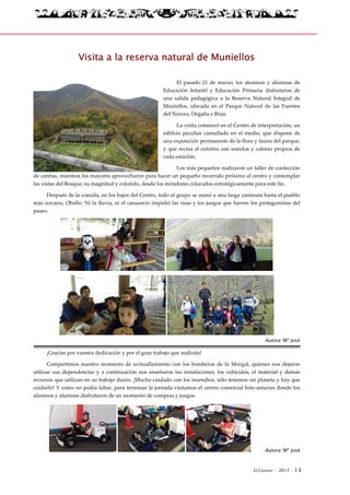 El Connio · 2017 · 13
Visita a la reserva natural de Muniellos
El pasado 21 de marzo, los alumnos y alumnas de
Educación Infantil y Educación Primaria disfrutaron de
una salida pedagógica a la Reserva Natural Integral de
Muniellos, ubicada en el Parque Natural de las Fuentes
del Narcea, Degaña e Ibias.
La visita comenzó en el Centro de interpretación, un
edificio peculiar camuflado en el medio, que dispone de
una exposición permanente de la flora y fauna del parque,
y que recrea el entorno con sonidos y colores propios de
cada estación.
Los más pequeños realizaron un taller de confección
de caretas, mientras los mayores aprovecharon para hacer un pequeño recorrido próximo al centro y contemplar
las vistas del Bosque; su magnitud y colorido, desde los miradores colocados estratégicamente para este fin.
Después de la comida, en los bajos del Centro, todo el grupo se sumó a una larga caminata hasta el pueblo
más cercano, Oballo. Ni la lluvia, ni el cansancio impidió las risas y los juegos que fueron los protagonistas del
paseo.
Autora: Mª José
¡Gracias por vuestra dedicación y por el gran trabajo que realizáis!
Compartimos nuestro momento de avituallamiento con los bomberos de la Morgal, quienes nos dejaron
utilizar sus dependencias y a continuación nos enseñaron las instalaciones, los vehículos, el material y demás
recursos que utilizan en su trabajo diario. ¡Mucho cuidado con los incendios, sólo tenemos un planeta y hay que
cuidarlo! Y como no podía faltar, para terminar la jornada visitamos el centro comercial Intu-asturias donde los
alumnos y alumnas disfrutaron de un momento de compras y juegos.
Autora: Mª José
 