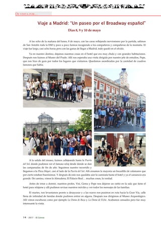 14 · 2017 · El Connio
DE VISITA POR…
Viaje a Madrid: “Un paseo por el Broadway español”
Días 8, 9 y 10 de mayo
A las ocho de la mañana del lunes, 8 de mayo, con las caras reflejando nerviosismo por la partida, salimos
de San Antolín toda la ESO y poco a poco fuimos recogiendo a los compañeros y compañeras de la montaña. El
viaje fue largo, casi ocho horas pero con las ganas de llegar a Madrid, todo quedó en el olvido.
Ya en nuestro destino, dejamos nuestras cosas en el hotel que era muy chulo y con grandes habitaciones.
Después nos fuimos al Museo del Prado. Allí nos esperaba una visita dirigida por nuestro jefe de estudios, Pepe,
que nos hizo de guía por todos los lugares que visitamos. Quedamos asombrados por la cantidad de cuadros
famosos que había.
A la salida del museo, fuimos callejeando hasta la Puerta
del Sol, donde pudimos ver el famoso reloj desde donde se dan
las campanadas de fin de año. Seguimos nuestro recorrido y
llegamos a la Plaza Mayor, casi al lado de la Puerta del Sol. Allí cenamos la mayoría un bocadillo de calamares que
por cierto estaban buenísimos. Y después de esto nos quedaba aún la caminata hasta el hotel y ya el cansancio era
grande. De camino, vimos la Almudena, El Palacio Real… muchas cosas, la verdad.
Antes de irnos a dormir, nuestros profes, Visi, Gema y Pepe nos dejaron un ratito en la sala que tiene el
hotel para relajarse y allí pudimos revisar nuestros móviles y ver todos los mensajes de las familias.
El martes, nos levantamos pronto a desayunar y a las nueve nos pusimos en ruta hacia la Gran Vía, calle
llena de infinidad de tiendas donde pudimos entrar en alguna. Después nos dirigimos al Museo Arqueológico.
Allí vimos esculturas como por ejemplo La Dama de Baza y La Dama de Elche. Acabamos cansados pero fue muy
interesante la visita.
 