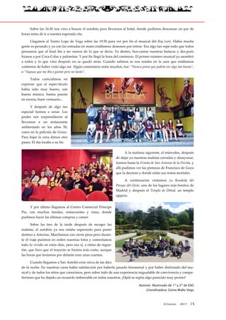 El Connio · 2017 · 15
Sobre las 16:30 nos vino a buscar el autobús para llevarnos al hotel, donde pudimos descansar un par de
horas antes de ir a nuestra esperada cita.
Llegamos al Teatro Lope de Vega sobre las 19:30 para ver por fin el musical del Rey León. Había mucha
gente es-perando y ya con las entradas en mano estábamos deseosos por entrar. Era algo tan espe-rado que todos
pensamos que al final iba a ser menos de lo que se decía. Ya dentro, bus-camos nuestras butacas y des-pués
fuimos a por Coca-Colas y palomitas. Y por fin llegó la hora del comienzo. El primer número musical ya asombró
a todos y lo que vino después no se quedó atrás. Cuando salimos se nos notaba en la cara que estábamos
contentos de haber visto algo así. Algún comentario entre muchos, fue: “Nunca pensé que podría ver algo tan bueno”,
o “Supuse que me iba a gustar pero no tanto”.
Todos coincidimos en
expresar que el espec-táculo
había sido muy bueno, con
buena música, buena puesta
en escena, buen vestuario...
Y después de algo tan
especial fuimos a cenar. Los
profes nos sorprendieron al
llevarnos a un restaurante
ambientado en los años 50,
como en la película de Grease.
Para bajar la cena dimos otro
paseo. El día tocaba a su fin.
A la mañana siguiente, el miércoles, después
de dejar ya nuestras maletas cerradas y desayunar,
fuimos hasta la Ermita de San Antonio de la Florida, y
allí pudimos ver las pinturas de Francisco de Goya
que la decoran y donde están sus restos mortales.
A continuación visitamos La Rosaleda del
Parque del Oeste, uno de los lugares más bonitos de
Madrid y después el Templo de Debod, un templo
egipcio.
Y por último llegamos al Centro Comercial Príncipe
Pío, con muchas tiendas, restaurantes y cines, donde
pudimos hacer las últimas compras y comer.
Sobre las tres de la tarde después de recoger las
maletas, el autobús ya nos estaba esperando para poner
destino a Asturias. Marchamos con cierta pena pero duran-
te el viaje pusimos en orden nuestras fotos y comentamos
todo lo vivido en estos días, pero eso sí, a ritmo de regue-
tón, que hizo que el trayecto se hiciera más corto, aunque
las horas que teníamos por delante eran unas cuantas.
Cuando llegamos a San Antolín eran cerca de las diez
de la noche. En nuestras caras había satisfacción por haberlo pasado fenomenal y por haber disfrutado del mu-
sical y de todos los sitios que conocimos, pero sobre todo de una experiencia inigualable de convivencia y compa-
ñerismo que ha dejado un recuerdo imborrable en todos nosotros. ¡Ojalá se repita algo parecido muy pronto!
Autores: Alumnado de 1º y 2º de ESO
Coordinadora: Gema Mallo Vega
 