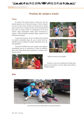 16 · 2017 · El Connio
DEPORTE
Pruebas de campo a través
Tineo
El martes 18 de octubre fuimos a Tineo para vivir una
jornada deportiva en la Prueba de Campo a Través. Pensába-
mos que nos iba a llover durante las carreras pero el tiempo
jugó a nuestro favor. Aunque este año nos dio la impresión de
que hubo un número menor de participantes de los otros
centros, seguía participando mucha gente. Encontramos a
amigos, a viejos compañeros (Joselito), algún conocido de las
Fiestas de las Lenguas,…
A pesar del cansancio, de que la distancia del recorrido
nos pareció demasiado larga, de que la cuesta final fue
agotadora, de que resbalaba el campo, disfrutamos de un día
muy agradable.
Nos pareció indebido tener que competir contra algunos
participantes que por su pertenencia a clubes de atletismo
tienen muy buena forma física, experiencia y ventaja en este
tipo de carreras.
Volvimos a casa con la satisfacción de haber parti-
cipado en esta prueba y de traer algún trofeo (Dani) y
medalla (Guayén).
Ibias
Varios de los alumnos que participaban en la categoría benjamín.
Diferentes momentos de las llegadas
 