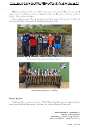 El Connio · 2017 · 17
El 16 de noviembre fue el día que se celebró nuestro cross, en San Antolín de Ibias. Es un día especial
porque ejercemos de anfitriones y tuvimos que preparar muchas cosas. Tuvimos un día soleado, y vinieron
alumnos y alumnas de muchos colegios.
Nuestra capital de concejo se llenó de corredores y mucha gente animaba desde las aceras. Destacamos el
primer puesto de Daniel, el cuarto puesto de Guayén y el quinto puesto de Lía.
Varios alumnos de Secundaria, momentos antes de la carrera
Todos los trofeos repartidos entre los ganadores.
Pola de Allande
También nos fuimos a correr el 26 de Enero a Pola de Allande, donde cabe destacar el segundo puesto de
nuestro compañero Daniel. Esperamos que el curso que viene volvamos a disfrutar de este deporte.
Autores: Alumnado de 4º ESO y Tutoría 1
Fotografía: Tamara Álvarez Ron
Coordinadores: Profesores de educación física:
María Bermúdez Salinas y Eduardo Fonseca Torre
 