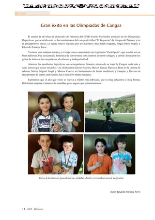 18 · 2017 · El Connio
DEPORTE
Gran éxito en las Olimpiadas de Cangas
El martes 16 de Mayo el alumnado de Primaria del CPEB Aurelio Menéndez participó en las Olimpiadas
Deportivas, que se celebraron en las instalaciones del campo de fútbol "El Reguerón" de Cangas del Narcea, y en
el polideportivo anexo. La salida estuvo tutelada por los maestros: Ana Belén Noguera, Sergio Otero Suárez y
Eduardo Fonseca Torre.
Tuvimos una mañana soleada, y el viaje estuvo amenizado con la película "Zootrópolis", que resultó ser un
buen talismán. Fue una jornada fantástica de convivencia con alumnos de otros colegios, y donde destacaron los
gritos de ánimo a los compañeros, el esfuerzo y la deportividad.
Además, los resultados deportivos nos acompañaron. Nuestro alumnado se trajo de Cangas nada más y
nada menos que nueve medallas. Los afortunados fueron: Martín, Marcos García, Flavius y Brais en la carrera de
relevos; Mario, Miguel Ángel y Marcos Cuervo en lanzamiento de balón medicinal; y Guayén y Flavius en
lanzamiento de vortex (este último fue el único en repetir medalla).
Esperamos que el año que viene se vuelva a repetir esta actividad, que es muy educativa y muy bonita.
Difícil será mejorar el número de medallas, pero seguro que lo intentaremos.
Varios de los alumnos posando con sus medallas. Andrés corrienodo en una de las pruebas
Autor: Eduardo Fonseca Torre
 