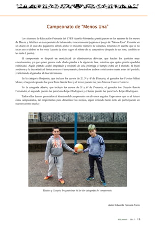 El Connio · 2017 · 19
Campeonato de “Menos Una”
Los alumnos de Educación Primaria del CPEB Aurelio Menéndez participaron en los recreos de los meses
de Marzo y Abril en un campeonato de baloncesto, concretamente jugaron al juego de "Menos Una". Consiste en
un duelo en el cual dos jugadores deben anotar el máximo número de canastas, teniendo en cuenta que si no
tocan aro o tablero se les resta 1 punto (y si no cogen el rebote de su compañero después de un bote, también se
les resta 1 punto).
El campeonato se disputó en modalidad de eliminatorias directas, que hacían los partidos muy
emocionantes, ya que quien ganara cada duelo pasaba a la siguiente fase, mientras que quien perdía quedaba
eliminado. Algún partido acabó empatado y necesitó de una prórroga o tiempo extra de 1 minuto. El buen
ambiente y la deportividad destacaron en el campeonato, deseándose ambos contricantes suerte antes del partido,
y felicitando al ganador al final del mismo.
En la categoría Benjamín, que incluye los cursos de 2º, 3º y 4º de Primaria, el ganador fue Flavius Mihai
Morar, el segundo puesto fue para Brais García Ruiz y el tercer puesto fue para Marcos Cuervo Fonteriz.
En la categoría Alevín, que incluye los cursos de 5º y 6º de Primaria, el ganador fue Guayén Borrás
Fernández, el segundo puesto fue para Jairo López Rodríguez y el tercer puesto fue para Carla López Rodríguez.
Todos ellos fueron premiados al término del campeonato con diversos regalos. Esperamos que en el futuro
estos campeonatos, tan importantes para dinamizar los recreos, sigan teniendo tanto éxito de participación en
nuestro centro escolar.
Flavius y Guayén, los ganadores de las dos categorías del campeonato.
Autor: Eduardo Fonseca Torre
 