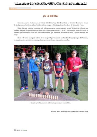20 · 2017 · El Connio
DEPORTE
¡A la bolera!
Como cada curso, el alumnado de Tutoría 2 de Primaria y el de Secundaria se desplazó durante los meses
de abril y mayo a la bolera de San Antolín de Ibias a jugar a Bolo Vaqueiro en las clases de Educación Física.
Hubo días que nuestras caminatas a la bolera estuvieron enmarcadas por un sol "de justicia". Alguna vez
también nos pilló el agua y hubo que echar una carrera para ponerse "a techo". Pero siempre mereció la pena el
esfuerzo, ya que supuso hacer una actividad diferente, que transmite la cultura del Bolo Vaqueiro a través del
juego.
El día 4 de Junio se disputó la final de los Juegos Deportivos en la localidad de Rengos (Cangas del Narcea),
en la cual nuestro centro tuvo una magnífica representación y se trajo varias medallas.
Guayén y Andrés, alumnos de Primaria, posando con sus medallas.
Autores: María Bermúdez Salinas y Eduardo Fonseca Torre
 