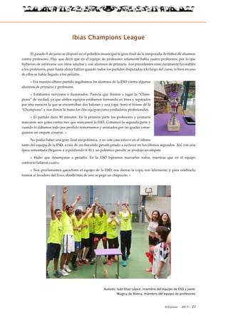 El Connio · 2017 · 21
Ibias Champions League
El pasado 8 de junio se disputó en el pabellón municipal la gran final de la temporada de fútbol de alumnos
contra profesores. Hay que decir que en el equipo de profesores solamente había cuatro profesores, por lo que
hubieron de reforzarse con otros adultos y con alumnos de primaria. Los precedentes eran claramente favorables
a los profesores, pues hasta ahora habían ganado todos los partidos disputados a lo largo del curso, si bien en uno
de ellos se había llegado a los penaltis.
« Era nuestro último partido, jugábamos los alumnos de la ESO contra algunos
alumnos de primaria y profesores.
» Estábamos nerviosos e ilusionados. Parecía que íbamos a jugar la “Cham-
pions” de verdad, ya que ambos equipos estábamos formando en línea y separados
por una mesa en la que se encontraban dos balones y una copa. Sonó el himno de la
“Champions” y nos dimos la mano los dos equipos como verdaderos profesionales.
» El partido duró 90 minutos. En la primera parte los profesores y primaria
marcaron seis goles contra tres que marcamos la ESO. Comenzó la segunda parte y
cuando lo dábamos todo por perdido remontamos y animados por las gradas conse-
guimos un empate a nueve. »
No podía haber una gran final sin polémica, y en este caso estuvo en el último
tanto del equipo de la ESO, a raíz de un discutido penalti pitado a su favor en los últimos segundos. Así, con una
épica remontada (llegaron a ir perdiendo 4 -8) y un polémico penalti, se produjo un empate.
« Hubo que desempatar a penaltis. En la ESO logramos marcarlos todos, mientras que en el equipo
contrario fallaron cuatro.
» Nos proclamamos ganadores el equipo de la ESO; nos dieron la copa; nos felicitaron, y para celebrarlo
fuimos al lavadero del Foxo, donde más de uno se pegó un chapuzón. »
Autores: Iván Díaz López, miembro del equipo de ESO y Javier
Múgica de Rivera, miembro del equipo de profesores
 