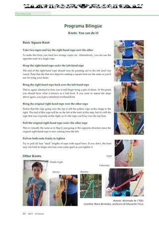 22 · 2017 · El Connio
PROYECTOS
Programa Bilingüe
Knots. You can do it!
Basic Square Knot
Take two ropes and lay the right-hand rope over the other
To make this knot, you need two strings, ropes, etc. Alternatively, you can use the
opposite ends of a single rope.
Wrap the right-hand rope under the left-hand rope
The end of the right-hand rope should now be pointing out to the left (and vice
versa). Note that the first two steps for making a square knot are the same as you'd
use for tying your shoes.
Bring the right-hand rope back over the left-hand rope
This is, again, identical to how you would begin tying a pair of shoes. At this point,
you should have what is known as a half knot. If you were to repeat the steps
above again, you'd get a standard overhand knot.
Bring the original right-hand rope over the other rope
Notice that the rope going over the top is still the yellow rope in the image to the
right. The end of this rope will be on the left at the start of this step, but it's still the
rope that was originally on the right, so it's the rope you'll lay over the top here.
Pull the original right-hand rope under the other rope
This is virtually the same as in Step 2, just going in the opposite direction since the
original right-hand rope is now coming from the left.
Pull on both ends firmly to tighten
Try to pull all four "slack" lengths of rope with equal force. If you don't, the knot
may not hold its shape and may even come apart as you tighten it.
Other Knots:
Autores: Alumnado de 1ºESO.
Coordina: María Bermúdez, profesora de Educación Física.
Eight
Double Eight
BowlineHitches
Fisherman
 