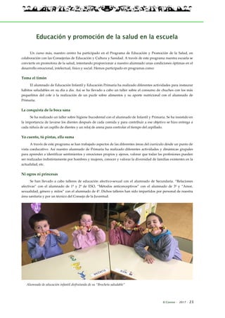 El Connio · 2017 · 23
Educación y promoción de la salud en la escuela
Un curso más, nuestro centro ha participado en el Programa de Educación y Promoción de la Salud, en
colaboración con las Consejerías de Educación y Cultura y Sanidad. A través de este programa nuestra escuela se
convierte en promotora de la salud, intentando proporcionar a nuestro alumnado unas condiciones óptimas en el
desarrollo emocional, intelectual, físico y social. Hemos participado en programas como:
Toma el timón
El alumnado de Educación Infantil y Educación Primaria ha realizado diferentes actividades para instaurar
hábitos saludables en su día a día. Así se ha llevado a cabo un taller sobre el consumo de chuches con los más
pequeñitos del cole o la realización de un puzle sobre alimentos y su aporte nutricional con el alumnado de
Primaria.
La conquista de la boca sana
Se ha realizado un taller sobre higiene bucodental con el alumnado de Infantil y Primaria. Se ha insistido en
la importancia de lavarse los dientes después de cada comida y para contribuir a ese objetivo se hizo entrega a
cada niño/a de un cepillo de dientes y un reloj de arena para controlar el tiempo del cepillado.
Yo cuento, tú pintas, ella suma
A través de este programa se han trabajado aspectos de las diferentes áreas del currículo desde un punto de
vista coeducativo. Así nuestro alumnado de Primaria ha realizado diferentes actividades y dinámicas grupales
para aprender a identificar sentimientos y emociones propios y ajenos, valorar que todas las profesiones pueden
ser realizadas indistintamente por hombres y mujeres, conocer y valorar la diversidad de familias existentes en la
actualidad, etc.
Ni ogros ni princesas
Se han llevado a cabo talleres de educación afectivo-sexual con el alumnado de Secundaria. “Relaciones
afectivas” con el alumnado de 1º y 2º de ESO, “Métodos anticonceptivos” con el alumnado de 3º y “Amor,
sexualidad, género y mitos” con el alumnado de 4º. Dichos talleres han sido impartidos por personal de nuestra
área sanitaria y por un técnico del Consejo de la Juventud.
Alumnado de educación infantil disfrutando de su “Brocheta saludable”
 