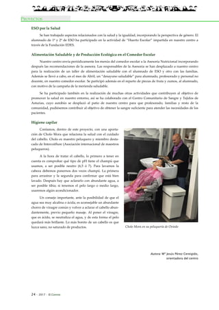 24 · 2017 · El Connio
PROYECTOS
ESO por la Salud
Se han trabajado aspectos relacionados con la salud y la igualdad, incorporando la perspectiva de género. El
alumnado de 1º y 2º de ESO ha participado en la actividad de “Huerto Escolar” impartida en nuestro centro a
través de la Fundación EDES.
Alimentación Saludable y de Producción Ecológica en el Comedor Escolar
Nuestro centro envía periódicamente los menús del comedor escolar a la Asesoría Nutricional incorporando
después las recomendaciones de la asesora. Las responsables de la Asesoría se han desplazado a nuestro centro
para la realización de un taller de alimentación saludable con el alumnado de ESO y otro con las familias.
Además se llevó a cabo, en el mes de Abril, un “desayuno saludable” para alumnado, profesorado y personal no
docente, en nuestro comedor escolar. Se participó además en el reparto de piezas de fruta y zumos, al alumnado,
con motivo de la campaña de la merienda saludable.
Se ha participado también en la realización de muchas otras actividades que contribuyen al objetivo de
promover la salud en nuestro entorno, así se ha colaborado con el Centro Comunitario de Sangre y Tejidos de
Asturias, cuyo autobús se desplazó al patio de nuestro centro para que profesorado, familias y resto de la
comunidad, pudiésemos contribuir al objetivo de obtener la sangre suficiente para atender las necesidades de los
pacientes.
Higiene capilar
Contamos, dentro de este proyecto, con una aporta-
ción de Cholo Mora que relaciona la salud con el cuidado
del cabello. Cholo es maestro peluquero y miembro desta-
cado de Intercoiffure (Asociación internacional de maestros
peluqueros).
A la hora de tratar el cabello, lo primero a tener en
cuenta es comprobar qué tipo de pH tiene el champú que
usamos, a ser posible neutro (6,5 ó 7). Para lavarnos la
cabeza debemos ponernos dos veces champú. La primera
para arrastrar y la segunda para confirmar que está bien
lavado. Después hay que aclararlo con abundante agua, a
ser posible tibia; si tenemos el pelo largo o medio largo,
usaremos algún acondicionador.
Un consejo importante, ante la posibilidad de que el
agua sea muy alcalina o ácida, es aconsejable un abundante
chorro de vinagre común y volver a aclarar el cabello abun-
dantemente, previo pequeño masaje. Al poner el vinagre,
que es ácido, se neutraliza el agua, y de esta forma el pelo
quedará más brillante. Lo más bonito de un cabello es que
luzca sano, no saturado de productos.
Autora: Mª Jesús Pérez Cereigido,
orientadora del centro
Cholo Mora en su peluquería de Oviedo
 