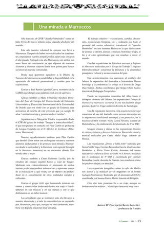 El Connio · 2017 · 25
Una mirada a Marruecos
Año tras año, el CPEB “Aurelio Menéndez” como un
Julio Verne del nuevo milenio sigue viajando alrededor del
mundo.
Este año nuestra voluntad de conocer nos llevó a
Marruecos. Después de haber recorrido todos los continen-
tes, empezamos nuestro periplo por los países más cercanos:
el año pasado Portugal, este año Marruecos, con ambos nos
unen lazos de convivencia ya que algunos de nuestros
alumnos y alumnas viajaron desde esos países para buscar
su futuro en nuestra comunidad.
Desde aquí queremos agradecer a la Oficina de
Turismo de Marruecos su amabilidad y disponibilidad en la
aportación de material promocional y carteles para las
exposiciones.
Gracias a José Ramón Iglesias Cueva, secretario de la
UABRA que dirigió unas palabras en el acto de apertura.
Gracias también a Maite Fernández Sánchez, Direc-
tora del Área de Europa del Vicerrectorado de Extensión
Universitaria y Proyección Internacional de la Universidad
de Oviedo que nos visitó con un grupo de Erasmus para
acercarnos al espíritu de este proyecto que ya cumple 30
años “cambiando vidas y promoviendo el cambio”.
Agradecemos a Margarita Valdés, responsable desde
el CPR del grupo de trabajo “Lengua e interculturalidad”,
el que nos pusiera en contacto con Pilar Cartón ex profesora
de Lengua Española en el IE Melchor de Jovellanos (Alhu-
cema, Marruecos).
Nuestro agradecimiento también para Pilar Cartón
que derribó falsos mitos con un lenguaje cercano a nuestros
alumnos adolescentes y les propuso una mirada a Marrue-
cos desde la curiosidad y la literatura (con especial hincapié
en la literatura femenina) en su encuentro abierto Una
mirada sobre la mujer.
Gracias también a Cesar Gutiérrez Lavilla, jefe de
estudios del colegio español Ramon y Cajal de Tánger.
Mediante una videoconferencia el alumnado de ambos
centros pudo intercambiar información y opiniones acerca
de la realidad en la que viven, con el objetivo de profun-
dizar en el conocimiento de otras realidades sociales y
culturales.
Gracias al grupo Arifi, que fusionando músicas con
ritmos y sonoridades árabo-andalusíes nos trajo el Medi-
terráneo en sus músicas y en sus danzas y con el que
disfrutamos en un taller musical.
Las actividades que se realizaron este año llevaron a
nuestro alumnado y a toda la comunidad en un recorrido
por Marruecos, país que, aunque en otro continente, man-
tiene con España relaciones muy cercanas.
El trabajo colectivo – exposiciones, carteles, decora-
ción, restauración, limpieza, etc. – realizado por todo el
personal del centro educativo, transformó el “Aurelio
Menéndez” en una inmensa Haima en la que disfrutamos
de aromas y sabores, danzas y músicas, historias y viajes, al
fin y al cabo aprendizajes que nos enseñan a mirar el
mundo.
Con las exposiciones de Literatura marroquí y Regiones
de Marruecos realizadas por el Grupo de Trabajo “Lengua e
Interculturalidad” conocimos la literatura y la diversidad
paisajística, cultural y socioeconómica del país.
Dos acontecimientos nos acercaron al conflicto del
Sahara: la exposición del ilustrador e historietista Mauro
Entrialgo y la conferencia Un orbayu en el desierto de Diego
Díaz Suárez. Ambas coordinadas por Sergio Otero Suárez
docente de Pedagogía Terapéutica.
Desde las imponentes montañas del Atlas hasta el
inhóspito desierto del Sahara, las exposiciones Paisajes de
Marruecos y Marruecos: escenarios de cine nos hicieron viajar
gracias a José Fco. Vega Gutiérrez docente de Tecnología.
Con la exposición Geometría en la arquitectura marroquí
conocimos el uso del feselado como recurso decorativo en
la arquitectura tradicional marroquí, y en particular, en la
madraza de Ben Youssef. Nuria García Álvarez, docente de
Matemáticas, y la colaboración del alumnado de 3º de ESO.
Imagen, música y danza en las exposiciones Mosaico
de colores y Música y danza en Marruecos. Recorrido visual y
musical realizadas por Gema Mallo Vega, docente de
Música.
Las exposiciones ¿Dónde se habla árabe? realizada por
Gema Mallo Vega, Carmen Benavides García, Zoa González
Menéndez y Alicia Llano Conde, docentes del centro
educativo e Influencia léxica del árabe en el francés, realizada
por el alumnado de 3º ESO y coordinada por Carmen
Benavides García, docente de Francés, nos enseñaron cómo
las palabras viajan y se mezclan.
Una exposición fotográfica sobre la valla de Melilla
nos acercó a la realidad de los migrantes en el Monte
Gurugú (Marruecos). Realizada por el alumnado de ESO y
coordinada por Susana García Muñiz docente de Religión.
Otro año más, ponemos fin a un viaje, aunque no
deshacemos las maletas… el año que viene está muy cerca.
Autora: Mª Concepción Benito González,
profesora de francés
 