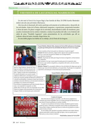 226 · 2017 · El Connio
PROYECTOS
José Fco. Vega Gutiérrez, docente de Tecno-
logía nos explica la intención educativa del
panel y su relación con la Fiesta de las Len-
guas: “Ligado a la idea de los automatismos
la creación del panel se nos ocurrió cuando
estábamos elaborando la actividad en la que
tenían que reconocer paisajes de Marruecos. Entonces, con
voluntad interdisciplinar, montamos el panel que funciona
mediante conexiones eléctricas y de esta manera introducir lo
tecnológico en la semana de las lenguas”.
Para terminar, les preguntamos qué están haciendo ahora en
clase y nos sorprende su respuesta: un robot.
¡Quién sabe si el año que viene nos sorprenden con un robot
experto en lenguas como presentador de la Fiesta de las
Lenguas! ¡Tienen un año de plazo para contárnoslo!
Un año más la Fiesta de las lenguas llegó a San Antolín de Ibias. El CPEB Aurelio Menéndez
dedicó este año esta actividad a Marruecos.
Año tras año el alumnado del centro participa activamente en la elaboración y desarrollo de
las actividades. Antes de la Fiesta, elaborando maquetas y exposiciones, preparando karaokes
y obras de teatro. En plena vorágine de la actividad, desarrollando la labor de monitores, para
ayudar al alumnado de los centros visitantes a realizar las pruebas del rally o en el interior del
salón de actos “Teodulfo Lagunero” como presentadores de las actividades que allí se
realizan: obras de teatro, karaoke, bingo-letras, etc.
En esta doble página nos hablan de su trabajo y de la Fiesta de las lenguas.
VIII FIESTA DE LAS LENGUAS, MARRUECOS
Youssef Meftah y Roberto Niño, alumnos de 4º de la ESO realizaron en Tecnología
un panel que formó parte de las actividades del rally de la Fiesta de las lenguas.
¿Cómo te sentiste al hacer este panel con referencias a tu país de origen?
Youssef: Me llamó la atención y alegró mucho, algunos de los paisajes los conocía,
otros no. Lo que más me gustó fue trabajar con mi amigo Roberto.
¿Fue laborioso el proyecto?
Roberto: Al principio dio fallos pero luego los fuimos corrigiendo y al final estamos
muy satisfechos.
¿Qué sentisteis al ver que vuestro panel formaba parte de la exposición sobre
Marruecos y que vuestros compañeros y compañeras del centro y de otros centros
iban a utilizarlo?
Roberto y Youssef: Es una pasada colaborar en las actividades del colegio para que los
alumnos que vienen de fuera disfruten y se lo pasen bien. Al principio era complicado
explicarles la actividad pero al final todo funcionó perfectamente.
Youssef Meftah y Roberto Niño, alumnos de 4º de la ESO
L’arabe et le français
Otra Fiesta de las Lenguas se acercaba, y con ella nuevas experiencias y
momentos que serían irrepetibles. Esta vez el tema principal fue Marruecos, un
país donde el francés predomina en muchas ciudades.
Yo, junto con mi profesora de francés; Carmen, decidimos aportar nuestro
granito de arena y realizamos un pequeño mural, donde los participantes del
famoso Rally Lenguas, tendrían que buscar la traducción de palabras en árabe a
partir de otras en francés.
En este trabajo pude aprender las grandes similitudes entre ambos idiomas,
además pude darme cuenta de que algo tan lejano, como nos puede parecer
Marruecos, es muy cercano a nosotros.
Nadia Rellán, alumna de 3º de la ESO
 