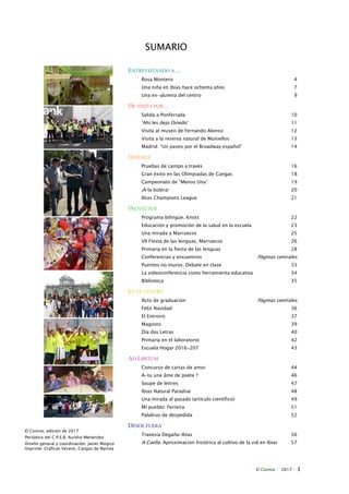 El Connio · 2017 · 3
SUMARIO
ENTREVISTANDO A…
Rosa Montero 4
Una niña en Ibias hace ochenta años 7
Una ex-alumna del centro 9
DE VISITA POR…
Salida a Ponferrada 10
‘Ahí les dejo Oviedo’ 11
Visita al museo de Fernando Alonso 12
Visita a la reserva natural de Muniellos 13
Madrid: “Un paseo por el Broadway español” 14
DEPORTE
Pruebas de campo a través 16
Gran éxito en las Olimpiadas de Cangas 18
Campeonato de “Menos Una” 19
¡A la bolera! 20
Ibias Champions League 21
PROYECTOS
Programa bilingüe. Knots 22
Educación y promoción de la salud en la escuela 23
Una mirada a Marruecos 25
VII Fiesta de las lenguas, Marruecos 26
Primaria en la fiesta de las lenguas 28
Conferencias y encuentros Páginas centrales
Puentes no muros. Debate en clase 33
La videoconferencia como herramienta educativa 34
Biblioteca 35
EN EL CENTRO
Acto de graduación Páginas centrales
Feliz Navidad 36
El Entroiro 37
Magosto 39
Día das Letras 40
Primaria en el laboratorio 42
Escuela Hogar 2016-207 43
AD LIBITUM
Concurso de cartas de amor 44
A-tu une âme de poète ? 46
Soupe de lettres 47
Ibias Natural Paradise 48
Una mirada al pasado (artículo científico) 49
Mi pueblo: Ferreira 51
Palabras de despedida 52
DESDE FUERA
Travesía Degaña-Ibias 56
A Caella: Aproximacion histórica al cultivo de la vid en Ibias 57
El Connio, edición de 2017
Periódico del C.P.E.B. Aurelio Menéndez
Diseño general y coordinación: Javier Múgica
Imprime: Gráficas Verano, Cangas de Narcea
 
