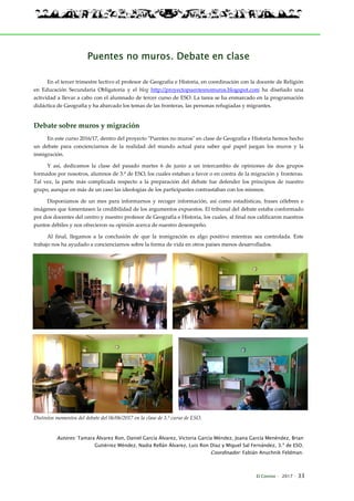 El Connio · 2017 · 33
Puentes no muros. Debate en clase
En el tercer trimestre lectivo el profesor de Geografía e Historia, en coordinación con la docente de Religión
en Educación Secundaria Obligatoria y el blog http://proyectopuentesnomuros.blogspot.com ha diseñado una
actividad a llevar a cabo con el alumnado de tercer curso de ESO. La tarea se ha enmarcado en la programación
didáctica de Geografía y ha abarcado los temas de las fronteras, las personas refugiadas y migrantes.
Debate sobre muros y migración
En este curso 2016/17, dentro del proyecto "Puentes no muros" en clase de Geografía e Historia hemos hecho
un debate para concienciarnos de la realidad del mundo actual para saber qué papel juegan los muros y la
inmigración.
Y así, dedicamos la clase del pasado martes 6 de junio a un intercambio de opiniones de dos grupos
formados por nosotros, alumnos de 3.º de ESO, los cuales estaban a favor o en contra de la migración y fronteras.
Tal vez, la parte más complicada respecto a la preparación del debate fue defender los principios de nuestro
grupo, aunque en más de un caso las ideologías de los participantes contrastaban con los mismos.
Disponíamos de un mes para informarnos y recoger información, así como estadísticas, frases célebres e
imágenes que fomentasen la credibilidad de los argumentos expuestos. El tribunal del debate estaba conformado
por dos docentes del centro y nuestro profesor de Geografía e Historia, los cuales, al final nos calificaron nuestros
puntos débiles y nos ofrecieron su opinión acerca de nuestro desempeño.
Al final, llegamos a la conclusión de que la inmigración es algo positivo mientras sea controlada. Este
trabajo nos ha ayudado a concienciarnos sobre la forma de vida en otros países menos desarrollados.
Distintos momentos del debate del 06/06/2017 en la clase de 3.º curso de ESO.
Autores: Tamara Álvarez Ron, Daniel García Álvarez, Victoria García Méndez, Joana García Menéndez, Brian
Gutiérrez Méndez, Nadia Rellán Álvarez, Luis Ron Díaz y Miguel Sal Fernández, 3.º de ESO.
Coordinador: Fabián Anuchnik Feldman.
 