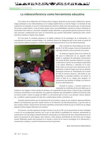 34 · 2017 · El Connio
PROYECTOS
La videoconferencia como herramienta educativa
Con motivo de la celebración de la Semana de las Lenguas, dedicada en esta ocasión a Marruecos, nuestro
colegio participó en una videoconferencia con el colegio español Ramón y Cajal de Tánger. La intención de esta
experiencia era fomentar el uso de la videoconferencia interactiva (VCI) como herramienta que, al interconectar
dos puntos y poder hablar y verse al mismo tiempo, ofrece unas posibilidades educativas enormes, facilitando el
intercambio entre culturas y acercando realidades sociales diferentes, lo que permite apreciar el punto de vista de
otras personas, constituyendo por tanto un instrumento que permite intercambiar experiencias entre centros
educativos situados en lugares muy alejados.
Por otra parte, la constante presencia y la rápida evolución de las tecnologías de la información y la
comunicación en nuestra sociedad obliga a un constante esfuerzo de adaptación por lo que desde un punto de
vista educativo debemos preparar a nuestros alumnos para desenvolverse en el uso de estas herramientas.
Esta actividad fue desarrollada por los alum-
nos de 4º de ESO, aunque el resto del alumnado de
esta etapa educativa estuvo presente en la misma.
Se dedicaron algunas clases de la materia de
TIC para la elaboración de un pequeño vídeo
donde se explicaban las principales características
del concejo de Ibias, haciendo referencia a la rique-
za del entorno natural, las actividades tradicionales
y los valores históricos y culturales de la zona.
Dicho video se envió por correo electrónico al cole-
gio Ramón y Cajal de Tánger, para que los alumnos
marroquíes tuvieran un conocimiento de la forma
de vida de nuestros alumnos y del medio en que
desarrollan su actividad cotidiana. Así mismo, se
visitó el blog de su colegio para preparar un
cuestionario que facilitase el diálogo en el desarro-
llo de la videoconferencia.
Durante la misma, a nuestros alumnos les
sorprendió las similitudes de las actividades que se
realizan en los colegios e incluso el tipo de aficiones y de inquietudes de estos chicos, a pesar de que en principio
el entorno sociocultural es muy diferente. Así, pudieron comprobar que allí también se celebra el Carnaval, existe
un huerto escolar o tienen un equipo de fútbol. La conversación giró en torno a sus aficiones: música, deporte,
etc., y también a aspectos propios de cada sitio, comidas típicas, fiestas, costumbres, etc.
Nuestros alumnos opinan que la experiencia fue muy positiva, a pesar de que surgieron algunos problemas
debido a las limitaciones que tiene nuestro entorno en lo referente a las telecomunicaciones, y que les costó un
poco romper el hielo y desenvolverse de forma espontánea, destacando el hecho de que al tratarse de un colegio
español no hubo ninguna dificultad con el idioma.
En resumen, con esta experiencia se logró vincular el uso de las TIC con el conocimiento de otras realidades
a través de sus protagonistas directos, por lo que se dejó abierta la posibilidad de continuar manteniendo la
comunicación con este colegio, teniendo además la vista puesta en la realización de otras videoconferencias en un
futuro con personas de otros lugares, otras culturas y otros idiomas, permitiendo de esta forma que el colegio
Aurelio Menéndez pueda estar presente en el mundo a través de las nuevas tecnologías de la información y
comunicación, siempre y cuando las telecomunicaciones lo permitan.
Autor: José Francisco Vega Gutiérrez
 