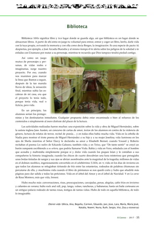 El Connio · 2017 · 35
Biblioteca
Biblioteca: biblio significa libro y teca lugar donde se guarda algo, así que biblioteca es un lugar donde se
almacenan libros. A partir de ahí entra en juego tu voluntad para entrar, entrar y coger un libro, leerlo, darle vida
con la tuya propia, avivando la memoria y con ella como decía Borges, la imaginación. Es una especie de pacto: tú
despiertas, por ejemplo, a José Arcadio Buendía y al mismo tiempo él te alerta sobre los peligros de la soledad o te
enfadas con Unamuno por matar a su personaje, mientras te recuerda que Dios tampoco tendrá piedad contigo.
Así como un juego
mutuo de personajes y per-
sonas, de vidas reales e
imaginarias, surge nuestro
proyecto. Por eso, cuando
nos reunimos para marcar
la línea que íbamos a seguir,
después de la tan manida
lluvia de ideas, la sensación
final, mientras subía las es-
caleras de mi casa, era que
el proyecto lo tenía todo,
porque tenía vida, real o
ficticia, pero vida.
En un principio, los
alumnos serían los protago-
nistas y los destinatarios inmediatos. Cualquier propuesta debía estar encaminada o bien al refuerzo de los
contenidos o simplemente al mero disfrute del placer de la lectura.
Las actividades realizadas fueron muchas: una exposición sobre la vida y obra de Miguel Hernández, sobre
la autora inglesa Jane Austen, un concurso de cartas de amor, textos de los alumnos en contra de la violencia de
género, lectura de relatos de terror, recital de poesía… y en todas ellas había mucha vida. Vida en la cebolla de
Nadia para mostrar el triste poema de Miguel Hernández a su hijo y a su mujer Josefina; vida luminosa en los
ojos de Sheila mientras el Señor Darcy le declaraba su amor a Elisabeth Bennet; cuando Youssif y Roberto
recitaban el poema Los nadies de Eduardo Galeano, también vida; y en Teixo, que “De tanto sentir” se creyó un
barón rampante escribiendo a su señora, que podría llamarse Viola. Rabia y vida en Vero, enfadada con el hombre
que acosaba y maltrataba simplemente porque sí y dulce vida cuando los peques leían y le contaban a sus
compañeros la historia imaginada; cuando los chicos de cuarto descubrían una luna misteriosa que presagiaba
unas bodas tintadas de sangre y sus ojos se abrían asombrados ante la magnitud de la tragedia; millones de vidas
en el dolmen neolítico, ingeniosamente convertido en el celebérrimo 3,1416, en π; vida en los días de invierno en
que todos los alumnos se refugiaban tiritando de frío entre las estanterías, rodeados de palabras chismosas sin
percatarse de ello, y muchísima vida cuando el libro de préstamos se nos quedó corto y hubo que añadirle más
páginas para dar salida a todas las peticiones. Vida en el árbol del Amor y en el árbol de Navidad. Y en La carne
de Rosa Montero, más que vida, frenesí.
Hubo mucho más: conversaciones, risas, preocupaciones, carcajadas, penas, alegrías, cafés fríos en invierno
y calientes en verano; hubo rock and roll, pop, tango, valses, rancheras, y habaneras; hasta un baile cortesano en
un antiguo palacio rodeado de tantas rosas, testigos de tantas vidas. Hubo de todo en aquella biblioteca, de todo
lo imaginable.
Dieron vida: (Alicia, Ana, Begoña, Carmen, Eduardo, Javi, Jose, Lara, María, María José,
Natalia, Noemí, Nuria, Ruth, Sergio, Visi, Zoa y viceversa)
 