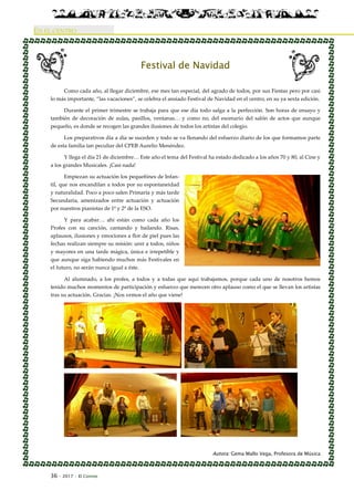 36 · 2017 · El Connio
EN EL CENTRO
Festival de Navidad
Como cada año, al llegar diciembre, ese mes tan especial, del agrado de todos, por sus Fiestas pero por casi
lo más importante, “las vacaciones”, se celebra el ansiado Festival de Navidad en el centro, en su ya sexta edición.
Durante el primer trimestre se trabaja para que ese día todo salga a la perfección. Son horas de ensayo y
también de decoración de aulas, pasillos, ventanas… y como no, del escenario del salón de actos que aunque
pequeño, es donde se recogen las grandes ilusiones de todos los artistas del colegio.
Los preparativos día a día se suceden y todo se va llenando del esfuerzo diario de los que formamos parte
de esta familia tan peculiar del CPEB Aurelio Menéndez.
Y llega el día 21 de diciembre… Este año el tema del Festival ha estado dedicado a los años 70 y 80, al Cine y
a los grandes Musicales. ¡Casi nada!
Empiezan su actuación los pequeñines de Infan-
til, que nos encandilan a todos por su espontaneidad
y naturalidad. Poco a poco salen Primaria y más tarde
Secundaria, amenizados entre actuación y actuación
por nuestros pianistas de 1º y 2º de la ESO.
Y para acabar… ahí están como cada año los
Profes con su canción, cantando y bailando. Risas,
aplausos, ilusiones y emociones a flor de piel pues las
fechas realizan siempre su misión: unir a todos, niños
y mayores en una tarde mágica, única e irrepetible y
que aunque siga habiendo muchos más Festivales en
el futuro, no serán nunca igual a éste.
Al alumnado, a los profes, a todos y a todas que aquí trabajamos, porque cada uno de nosotros hemos
tenido muchos momentos de participación y esfuerzo que merecen otro aplauso como el que se llevan los artistas
tras su actuación. Gracias. ¡Nos vemos el año que viene!
Autora: Gema Mallo Vega, Profesora de Música
 