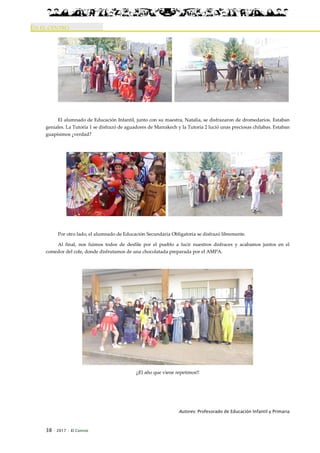 38 · 2017 · El Connio
EN EL CENTRO
El alumnado de Educación Infantil, junto con su maestra, Natalia, se disfrazaron de dromedarios. Estaban
geniales. La Tutoría 1 se disfrazó de aguadores de Marrakech y la Tutoría 2 lució unas preciosas chilabas. Estaban
guapísimos ¿verdad?
Por otro lado, el alumnado de Educación Secundaria Obligatoria se disfrazó libremente.
Al final, nos fuimos todos de desfile por el pueblo a lucir nuestros disfraces y acabamos juntos en el
comedor del cole, donde disfrutamos de una chocolatada preparada por el AMPA.
¡¡El año que viene repetimos!!
Autores: Profesorado de Educación Infantil y Primaria
 