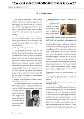 4 · 2017 · El Connio
ENTREVISTANDO A…
Rosa Montero
Rosa Montero es una periodista y escritora (Madrid,
1951) cuya obra ha sido merecedora de numerosos premios
nacionales e internacionales. Suyos son títulos como: Cró-
nica del desamor (1979), La hija del caníbal (1997), El corazón del
tártaro (2001), Historia del rey transparente (2005), La ridícula
idea de no volver a verte (2013) y muchos más. Su última
novela, La carne (2016), ha servido de punto de encuentro
entre nosotros, ALEJANDRO, CRIS, VERO, LÍA Y SHEILA, y la
escritora, que se ha mostrado muy interesada en la
entrevista.
Le hemos enviado una carta junto con la entrevista y
esto es lo que nos ha contestado: "Gracias a vosotros, mis
queridos, me parecéis fantásticos. La carta es preciosa de verdad,
buenísima. Gracias por todo lo que me decís en ella, y la entrevista
también me parece genial. Aquí abajo van las respuestas y cinco
besos muy muy gordos".
¿Cuál fue el primer libro que te encantó?
Pues la verdad es que empecé a leer de muy muy
pequeña. A los cuatro años ya leía, quizá antes, me enseñó
mi madre en casa antes de ir al colegio. Y mis primeros
cuentos que recuerdo con pasión fueron de esa época, quizá
tuviera ya cinco, eran tres cuentos para niños encuaderna-
dos muy bonitos en una cajita, uno era de Selma Lagerloff,
premio Nobel, otro era El gigante egoísta de Oscar Wilde y
del tercero no me acuerdo. Me encanto el de Selma que
hablaba de gansos salvajes pero el que más recuerdo y me
impactó fue el de El gigante egoísta, porque además leyendo
ese cuento comprendí que el autor se había muerto y
entendí por primera vez lo que era la muerte, que no era
estar en otra habitación, ni en otra casa, sino simplemente
no estar. Luego he vuelto a leer ese cuentecito hace un par
de años y me ha parecido feísimo y tremendamente cursi,
pero claro, es que el gigante se moría… o sea que por eso
descubrí la muerte con ese texto.
¿Y el primero que te decepcionó? ¿Te atreves a criticar a
algún clásico incuestionable?
¿El primero que me decepcionó? No me acuerdo pero
desde luego que me atrevo a criticar un clásico. El Ulises me
parece un completo pestiño, no me lo he terminado de leer
y creo que está muy sobrevalorado. Para mí es un artefacto
modernista que, como
tal, ayudó a romper las
barreras de las conven-
ciones literarias, eso es
bueno del Ulises y apor-
tó sin duda libertad a la
escritura, pero más allá
de eso… como digo, lo
considero tremendamen
te sobrevalorado.
¿A qué edad comenzaste a escribir? ¿Y cómo eran esos
primeros textos?
Como la mayoría de
los novelistas, empecé a
escribir de niña. Mis pri-
meros cuentos los escribí
a los cinco años y eran de
ratitas que hablaban. Mi
madre los fechó y guardó
y aún los tengo por casa.
Nosotros somos alumnos de Asturias, de un entorno rural.
Los personajes de tus novelas se desenvuelven en un
medio urbano, pero ¿por qué nunca escribes sobre lo rural?
Gran pregunta. Tú no escoges las historias que
cuentas, sino que las historias te escogen a ti. Aparecen en
tu cabeza con la misma autonomía con la que aparecen los
sueños que sueñas por la noche. De hecho, las novelas
nacen del mismo lugar del inconsciente de donde nacen los
sueños y son en realidad sueños que sueñas con los ojos
abiertos. Pues bien, al igual que pasa por la noche con tus
sueños, que se contagian con lo que has vivido durante el
día, tus novelas salen de lo que tú eres, de lo que has vivido,
de lo que has leído, de todas tus circunstancias. Nací en
Madrid y, aunque mi abuelo era vaquerizo de alzada del
puerto de Leitariegos, de una aldea diminuta, y aunque me
encantan la naturaleza y las montañas y voy siempre que
puedo, siempre he vivido en una gran ciudad. Es natural
que mis novelas sean esencialmente urbanas y, aunque
nunca se sabe qué se te puede ocurrir, no es muy probable
que se me ocurra una historia rural.
¿Qué ambiente prefieres para escribir, para crear? ¿De
qué te rodeas?
Escribo donde sea, donde puedo. En aviones, en
hoteles… Pero donde prefiero escribir es en mi casa, en mi
despacho.
¿Cuándo dijiste: “Este libro es bueno, voy a probar suerte,
llamaré a un editor”?
No lo dije nunca. Mi primera novela, Crónica del
desamor, salió de casualidad. Una editorial muy pequeña me
había pedido que hiciera un libro de entrevistas feminista,
con mujeres, para hablar de las mujeres en la transición (era
en 1977 o así) y yo dije que sí y firme el contrato, pero luego
me aburría hacer más entrevistas así que les propuse hacer
una especie de crónica periodística sobre las mujeres en la
tradición, pero ficcional. Y me dijeron que vale y así salió
esa primera novela mía en 1979, que la llame Crónica por-
que no pensaba que llegara a ser una novela y porque en
realidad no la considero mi primera novela de verdad, ya
que la escribí con pie forzado, tenía que ser coral y hablar
de las mujeres españolas en la transición. O sea, que no era
la primera novela que yo hubiera hecho por mí misma. Más
 